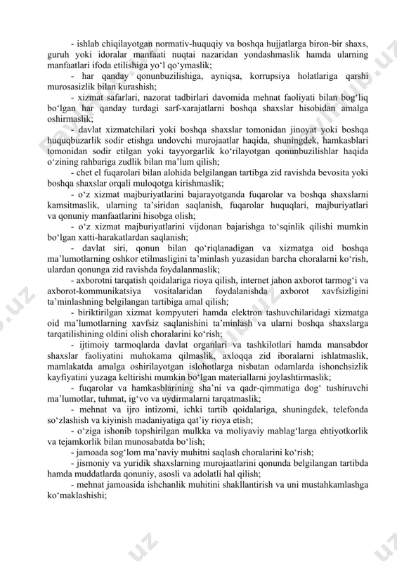 allab turgan lavozimi, jinsi, irqi, millati, tili, dini, ijtimoiy kelib chiqishi, e’tiqodi, shaxsi va ijtimoiy mavqeyidan qat’iy nazar, yuqori darajada ma’naviy-axloqiy sifatlarga ega bo‘lish, hamkasblariga va boshqa fuqarolarga hurmat, xushmuomalalik va xayrixohlik bilan munosabatda bo‘lishi; - halol, adolatli va kamtar bo‘lishi, fuqarolar bilan muloqotda xushmuomala, vazmin va samimiy munosabatni namoyish qilishi; - jismoniy va yuridik shaxslarning huquqlari va qonuniy manfaatlariga daxldor qarorlarni qabul qilishda qonuniylikni, adolatlilikni va shaffoflikni ta’minlashi; - davlat va jamiyat manfaatlariga zarar yetkazuvchi, davlat organlari va tashkilotlari faoliyati samaradorligini pasaytiradigan harakatlar (harakatsizlik)dan tiyilishi; - o‘zining xatti-harakati va axloqi tufayli jamoatchilikning tanqidiga uchramaslik choralarini ko‘rishi, tanqid uchun ta’qibga yo‘l qo‘ymasligi, asosli va konstruktiv tanqiddan o‘z faoliyatidagi kamchiliklar hamda nuqsonlarni bartaraf etish yo‘lida foydalanishi; - davlat organlari va tashkilotlari, davlat xizmatchilari va boshqa shaxslarga o‘z xizmat mavqeidan foydalangan holda shaxsiy masalalar yuzasidan ta’sir o‘tkazmasligi; - o‘z xizmat vakolatlarini jismoniy va yuridik shaxslarning manfaatlarini ko‘zlab bajarish yoki bajarmaslik evaziga ulardan …