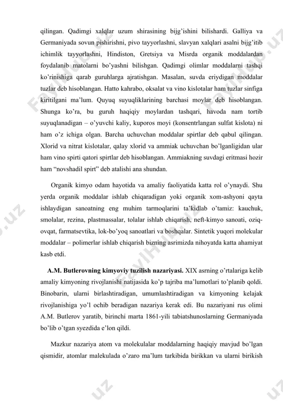 birikkan va ularni birikish tartibini kimyoviy usullar yordamida isbotlash mumkin, degan xulosalarga asoslanadi. butlerovning organik birikmalarning kimyoviy tuzilish nazariyasi quyidagicha ta’riflanadi: “murakkab zarrachaning kimyoviy tabiati uning tarkibini tashkil etuvchi moddiy zarrachalarning tabiatiga, ularning miqdori va kimyoviy tuzilishi bilan belgilanadi”. ushbu nazariyadan kelib chiqadigan xulosalar quyidagilardan iborat: 1. organik moddalar molekulasidagi hamma atomlar bir-biri bilan ma’lum izchillikda bog’langan, bundan ularning bir-biri bilan birikishi uchun kimyoviy moyillikning muayyan qismi sarflanadi. molekulada atomlarning birikish tartibini va ular bog’larining tabiatini a.m. butlerov kimyoviy tuzilish deb atadi. 2. moddalarni kimyoviy xossalari ular molekulasining tarkibiga va kimyoviy tuzilishiga bog’liq. kimyoviy tuzilishning bu qoidasi izomeriya hodisasini tushuntirib beradi. 3. reaksiyalarda molekulaning hamma qismi emas, balki ma’lum qismi o’rganganligi tufayli, moddaning kimyoviy o’zgarishini o’rganish yo’li bilan uning kimyoviy tuzilishin aniqlash mumkin. 4. mazkur moddaning xossasini o’rganib, molekulasining tuzilishini aniqlash, uning tuzilishini va xossasini ham aks ettiradigan ma’lum bir formula bilan ifodalash mumkin. 5. molekula tarkibiga kirgan funksional guruhning …