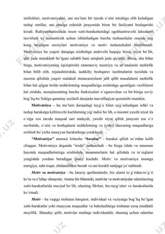 m darajadagi tuyg`u bilan uyg`unlashgan ichki va tashqi harakatga keltiruvchi kuchlarning yig`indisi bo`lib, u insonni yaxshi niyat ila o`ziga xos tarzda maqsad sari undaydi, yaxshi niyat qilish jarayoni esa o`z navbatida, o`zini va boshqalarni tashkilotning va (yoki) shaxsning maqsadlariga erishish bo`yicha muayyan harakatlarga yetaklaydi. “motivatsiya” atamasi lotincha “harakat” - harakat qilish so`zidan kelib chiqqan. motivatsiya deganda “iroda” tushuniladi - bu bizga ishda va umuman hayotda maqsadlarimizga erishishda, muammolarni hal qilishda va to`siqlarni yengishda yordam beradigan ijodiy kuchdir. motiv va motivatsiya insonga energiya, sabr-toqat, chidamlilikni beradi va uni kerakli natijaga yo`naltiradi. motiv va motivatsiya - bu faraziy qurilmalardir, biz ularni to`g`ridan-to`g`ri ko`ra va o`lchay olmaymiz. ammo biz bilamizki, motivlar va motivatsiyalar odamlarning xatti-harakatlarida mavjud bo`lib, ularning fikrlari, his-tuyg`ulari va harakatlarida ko`rinadi. motiv - bu vaqtga nisbatan barqaror, individual va vaziyatga bog`liq bo`lgan xatti-harakatlar yoki muayyan maqsadlar va baholashlarga nisbatan uzoq muddatli moyillik. shunday qilib, motivlar mutlaqo individualdir, shuning uchun odamlar bir …