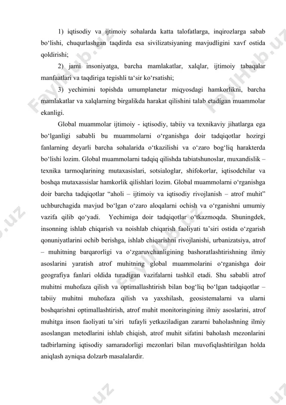 etadi. shu sababli atrof muhitni muhofaza qilish va optimallashtirish bilan bog‘liq bo‘lgan tadqiqotlar – tabiiy muhitni muhofaza qilish va yaxshilash, geosistemalarni va ularni boshqarishni optimallashtirish, atrof muhit monitoringining ilmiy asoslarini, atrof muhitga inson faoliyati ta’siri tufayli yetkaziladigan zararni baholashning ilmiy asoslangan metodlarini ishlab chiqish, atrof muhit sifatini baholash mezonlarini tadbirlarning iqtisodiy samaradorligi mezonlari bilan muvofiqlashtirilgan holda aniqlash ayniqsa dolzarb masalalardir. global muammolar ijtimoiy – iqtisodiy va ekologik muammolar bo‘lsada, ular muayyan makonda (eng o‘lkan geosistema bo‘lgan geografik qobiqda va uning nisbatan kichikroq geosistemalarida – materiklarda va dunyo okeani miqyoslarida) sodir bo‘ladi hamda tabiiy va ijtimoiy – iqtisodiy qonuniyatlar asosida kechadi. shu sababli global muammolarning aksariyat qismi mazmun va mohiyatiga ko‘ra geografik muammo ham hisoblanadi. geografik tadqiqotlar tasarufadagi global muammolar tabiiy geografiya (uning “umumiy yer bilimi” sohasi) o‘rganadigan yerning qobiqlari – atmosfera, gidrosfera, litosfera va biosferaning o‘zaro munosabatlari qonuniyatlari asosida tadqiq qiliniladi. geografiya fanlari tomonidan tadqiq qilinadigan yoki geografiya fanlari ishtirokida …