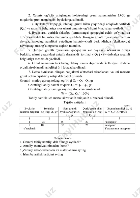 kin. 5. qurigan gruntli byukslarni qopqog’ini xar qaysisini o’zinikini o’ziga berkitib, ularni yuqoridagi aniqlik darajasidi tortiladi ( q3 ) va 4-jadvalga raqamli belgilariga mos xolda yoziladi. 6. grunt namunasi tarkibidagi tabiiy namni 4-jadvalda keltirilgan ifodalar orqali xisoblanadi, aniqlikgi 0,1 foizgacha olinadi. 7. uchta byuksdan olingan natijalarni o’rtachasi xisoblanadi va uni mazkur grunt uchun tajribaviy natija deb qabul qilinadi. gruntni mutloq quruq xoldagi og’irligi q0 = q3 - q1, gr gruntdagi tabiiy namni miqdori q4 = q3 - q2, gr gruntdagi tabiiy namligi kuyidag ifodadan xisoblanadi w = (q4 / q0 ) 100% tabiiy namlik uch marta takrorlanib aniqlanib o’rtachasi olinadi. tajriba natijalari. 1-jadval byukslar rakamli belgilari byukslar og’irligi q1, gr nam gruntli byukslar og’irligi q2, gr quriq grunt bilan byukslar og’irligi q3, gr gruntni namligi w, % w =( q4/ q0)*100% 1 2 3 4 5 1 20 38 29 чиқаринг 2 18 35 26 чиқаринг o’rtachasi: ўртачасини чиқаринг nazorat …