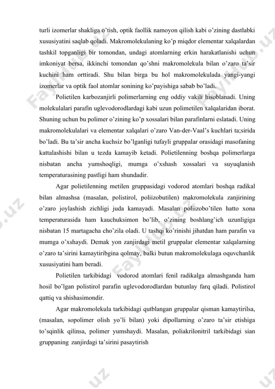 rish natijasida makromolekulalarida dipollarning o’zaro ta’siri kam, yumshoq, 1150 atrofida suyuqlanuvchan, oson eriydigan polimer hosil bo’ladi. makromolekula tarkibidagi ikki uglerod o’rtasidagi qo’shbog’ ularning bu bog’ atrofida erkin aylanishiga to’sqinlik qiladi. bu esa makromolekulani egiluvchaligini hatto elastikligini ham kamaytiradi. bundan tashqari, zanjirda qo’shbog’larning mavjudligi makromolekulalarning tsis- va trans- geometrik izomerlar holatida bo’lishiga sabab bo’ladi. polimerlarning bunday izomerlari bir-biridan zichligi, eruvchanligi, kristallarining amorflanish temperaturalari har xilligi bilan tubdan farq qiladi. polimerlardagi bunday geometrik izomeriya qo’sh bog’larni to’yintirish natijasida sekin-asta yo’qola boradi. agar tabiiy kauchuk to’rsimon holatga keltirilsa yoki hcl bilan to’yintirilsa qo’shbog’lar yo’qoladi va olingan polimer bir xil xususiyatga ega bo’ladi. ma’lumki, funksional gruppalar makromolekula tekisligida yotib, zanjirning bir tomoniga joylashgan bo’lsa, bunday polimerlar izotaktik, makromolekula tekisligining pastida va yuqorisida galma-gal joylashgan bo’lsa sindiotaktik, tartibsiz joylashgan bo’lsa ataktik polimerlar deb ataladi. makromolekulalarning bunday tuzilishi ularning xususiyatlarini keskin farqlanishiga sabab bo’ladi. ataktik va izotaktik polistirollarning muhim qiyosiy xossalari xossalari ataktik polistirol izotaktik polistirol …