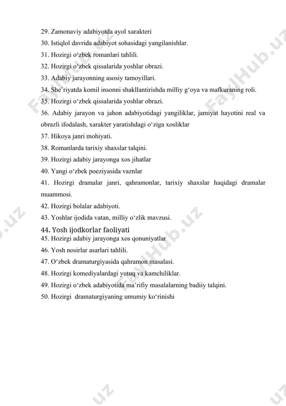 zirgi bolalar adabiyoti. 43. yoshlar ijodida vatan, milliy o‘zlik mavzusi. 44. yosh ijodkorlar faoliyati 45. hozirgi adabiy jarayonga xos qonuniyatlar 46. yosh nosirlar asarlari tahlili. 47. o‘zbek dramaturgiyasida qahramon masalasi. 48. hozirgi komediyalardagi yutuq va kamchiliklar. 49. hozirgi o‘zbek adabiyotida ma’rifiy masalalarning badiiy talqini. 50. hozirgi dramaturgiyaning umumiy ko‘rinishi