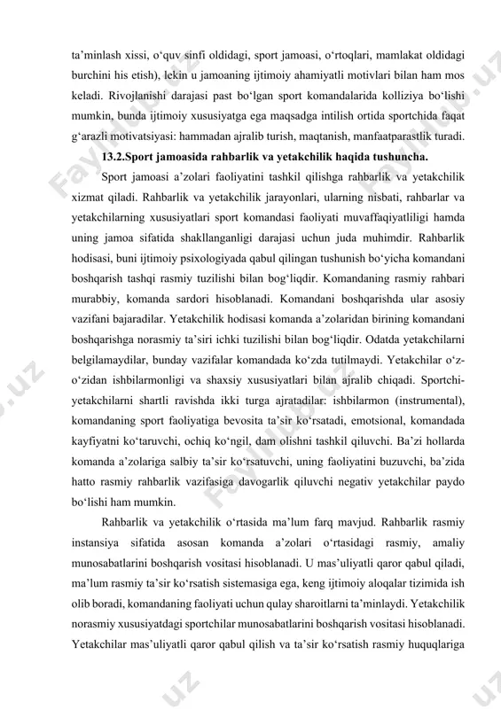 umumiy vaziyat, komanda a’zolari kayfiyati, do‘stona qo‘llab-quvvatlash, kuchlarining birligi maqsadga erishishga yordam beradi. bu shaxsiy-komandali musobaqalarda juda oson namoyon bo‘ladi. o‘zining rivojlanishida jamoatchilik darajasiga erishgan komandaning hamma a’zolari uchun motivlari birligi maqsadga muvofiq harakatlari xosdir (g‘alabani ta’minlash xissi, o‘quv sinfi oldidagi, sport jamoasi, o‘rtoqlari, mamlakat oldidagi burchini his etish), lekin u jamoaning ijtimoiy ahamiyatli motivlari bilan ham mos keladi. rivojlanishi darajasi past bo‘lgan sport komandalarida kolliziya bo‘lishi mumkin, bunda ijtimoiy xususiyatga ega maqsadga intilish ortida sportchida faqat g‘arazli motivatsiyasi: hammadan ajralib turish, maqtanish, manfaatparastlik turadi. 13.2.sport jamoasida rahbarlik va yetakchilik haqida tushuncha. sport jamoasi a’zolari faoliyatini tashkil qilishga rahbarlik va yetakchilik xizmat qiladi. rahbarlik va yetakchilik jarayonlari, ularning nisbati, rahbarlar va yetakchilarning xususiyatlari sport komandasi faoliyati muvaffaqiyatliligi hamda uning jamoa sifatida shakllanganligi darajasi uchun juda muhimdir. rahbarlik hodisasi, buni ijtimoiy psixologiyada qabul qilingan tushunish bo‘yicha komandani boshqarish tashqi rasmiy tuzilishi bilan bog‘liqdir. komandaning rasmiy rahbari murabbiy, komanda sardori hisoblanadi. komandani …