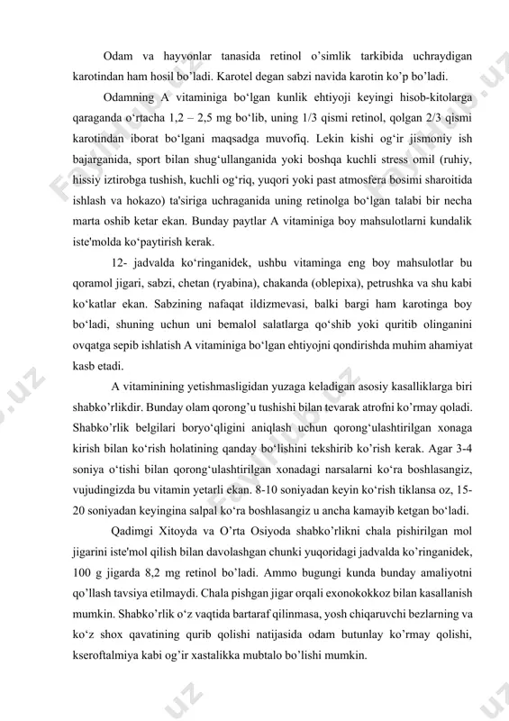 q, burun bo‘shliqlarining qurishi va b). shu sababdan ham nafas va o‘pka yo‘llari kasalliklari, agar tanada a vitamini yetishmasa, tez tuzalmay, qaytalab turadi. a vitamini tanada to‘qima va hujayralarning yangilanishi, yangidan hosil bo‘lishida ham faol qatnashadi. shu sababli yosh bolalarning me'yorida o’sishi uchun uning yetarli bo‘lishi muhimdir. bu vitamin yetishmasligidan kelib chiqadigan kasalliklarni oldini olishda yuqoridagi jadvalda ko‘rsatilgan hayvon va o‘simlik mahsulotlaridan foydalanish ma'qul. chunki avval aytib o‘tkanimizdek, tabiiy mahsulotlarda bir nechta vitamin va ma'danli moddalar uyg‘unlashgan holda bo‘lib, bunday holat yetishmagan vitaminning vujud tomonidan o‘zlashtirib olinishini yaxshilaydi. bu borada sabzi sharbatini alohida ta'kidlash lozim, undan har kuni 100 g, ichib turilsa ko’pgina vitaminlar, jumladan a vitaminiga bo‘lgan ehtiyoj qonadi. dorixonalardagi mavjud vitamin preparatlaridan boshqa iloji bo‘lmaganida, masalan, kasallik avjiga chiqqanida, tegishli mahsulotlar muxayyo bo‘lmaganida va boshqa holatlarda foydalanish tavsiya qilinadi. tayyor vitamin preparatlarini me'yoridan oshiqcha qabul qilishning xavfli tomoni ham bor. bu a gipervitaminozi deyiladi. agar tanaga undan 15 …