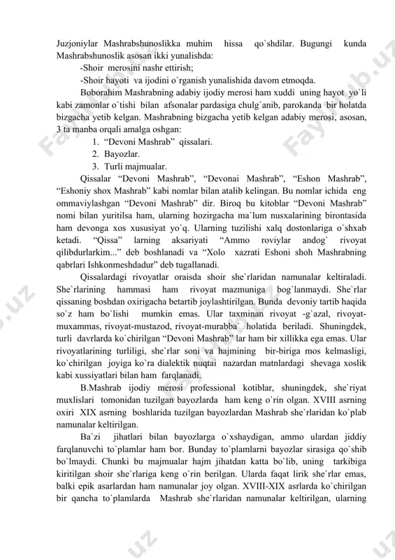 haqqulov, najmiddin komilov, jaloliddin yusupov, ismatillo abdullayev, abdulhakim shar`i juzjoniylar mashrabshunoslikka muhim hissa qo`shdilar. bugungi kunda mashrabshunoslik asosan ikki yunalishda: -shoir merosini nashr ettirish; -shoir hayoti va ijodini o`rganish yunalishida davom etmoqda. boborahim mashrabning adabiy ijodiy merosi ham xuddi uning hayot yo`li kabi zamonlar o`tishi bilan afsonalar pardasiga chulg`anib, parokanda bir holatda bizgacha yetib kelgan. mashrabning bizgacha yetib kelgan adabiy merosi, asosan, 3 ta manba orqali amalga oshgan: 1. “devoni mashrab” qissalari. 2. bayozlar. 3. turli majmualar. qissalar “devoni mashrab”, “devonai mashrab”, “eshon mashrab”, “eshoniy shox mashrab” kabi nomlar bilan atalib kelingan. bu nomlar ichida eng ommaviylashgan “devoni mashrab” dir. biroq bu kitoblar “devoni mashrab” nomi bilan yuritilsa ham, ularning hozirgacha ma`lum nusxalarining birontasida ham devonga xos xususiyat yo`q. ularning tuzilishi xalq dostonlariga o`shxab ketadi. “qissa” larning aksariyati “ammo roviylar andog` rivoyat qilibdurlarkim...” deb boshlanadi va “xolo xazrati eshoni shoh mashrabning qabrlari ishkonmeshdadur” deb tugallanadi. qissalardagi rivoyatlar oraisda shoir she`rlaridan …