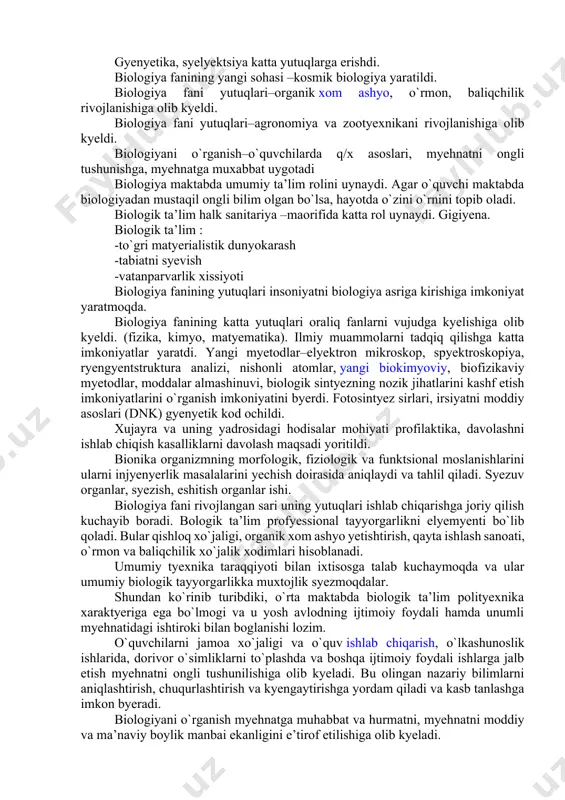 astavval umumiy ta’lim rolini oynaydi,bu,xar bir odamga o’rab olgan tirik tabiatni xamda organizmni to’gri tushunib olish uchun o’rganilishi mutlaqo zarur bo’lgan predmetdir.maktab biologiya kursini o’qganish to’gri yo’lga qo’yilganda u maktabni tamomlab chiqqandan keyin xam mustaqil ravishda ma’lumot olish yo’li bilan bilimlarni tinmay yangilab borish extiyojini tugdiradi va rivojlantiradi. xozirgi zamon kishisining turmushi tirik tabiat to’grisidagi ilmiy bilimlarsiz tasavvur etib bolmaydi,chunki uning xayoti o’simliklar va xayvonot olami bilan butkul boglangan.yashil o’simliklar – yerda organik xom ashyo va energiya olish manbaidir.xayvonot dunyosi o’z navbatida turli xil oziq ovqat va sanoat xom ashyosining manbai bo’lib xizmat qiladi.fan opchib borayotgan tirik tabiat qonuniyatlarini insonga o’simliklar va xayvonlarni boshqarish xamda ularning xayot jarayonlarini muayyan maqsadga muvofiq xolda o’zgartirish imkonini beradi.tabiiy boyliklardan moxirona foydalanish va ularni ko’aytirish xalq davlat farovonligini yuqoriga ko’tarish uchun xizmat qiladi.ta’lim to’gri yo’lga qo’yilganda u aqlga orombaxsh oziq beradi,mantiqiy fikr yuritishga, taqqoslashga, xulosalar chiqarishga va amaliy masalalarni xal etishga majbur etadi.biologik xossalarning …