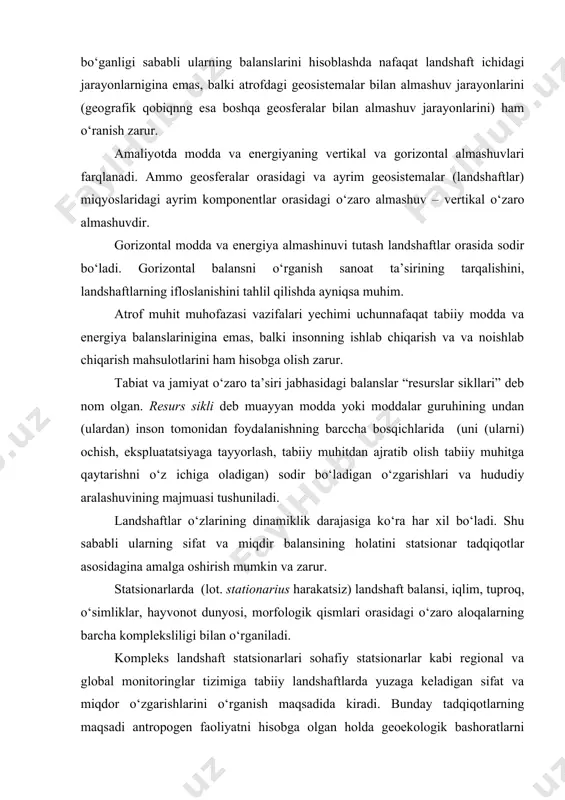 kimyoviy ifloslanishini tahlil qilishda muhim ahamiyatga ega. organik modda (fito- va zoomassaning) balansi juda muhim. balanslarni o‘rganish har qanday taksonomik darajadagi landshaftlar uchun olib borilishi mumkin. landhatlar ochiq sistemalar bo‘ganligi sababli ularning balanslarini hisoblashda nafaqat landshaft ichidagi jarayonlarnigina emas, balki atrofdagi geosistemalar bilan almashuv jarayonlarini (geografik qobiqnng esa boshqa geosferalar bilan almashuv jarayonlarini) ham o‘ranish zarur. amaliyotda modda va energiyaning vertikal va gorizontal almashuvlari farqlanadi. ammo geosferalar orasidagi va ayrim geosistemalar (landshaftlar) miqyoslaridagi ayrim komponentlar orasidagi o‘zaro almashuv – vertikal o‘zaro almashuvdir. gorizontal modda va energiya almashinuvi tutash landshaftlar orasida sodir bo‘ladi. gorizontal balansni o‘rganish sanoat ta’sirining tarqalishini, landshaftlarning ifloslanishini tahlil qilishda ayniqsa muhim. atrof muhit muhofazasi vazifalari yechimi uchunnafaqat tabiiy modda va energiya balanslarinigina emas, balki insonning ishlab chiqarish va va noishlab chiqarish mahsulotlarini ham hisobga olish zarur. tabiat va jamiyat o‘zaro ta’siri jabhasidagi balanslar “resurslar sikllari” deb nom olgan. resurs sikli deb muayyan modda yoki moddalar guruhining undan …