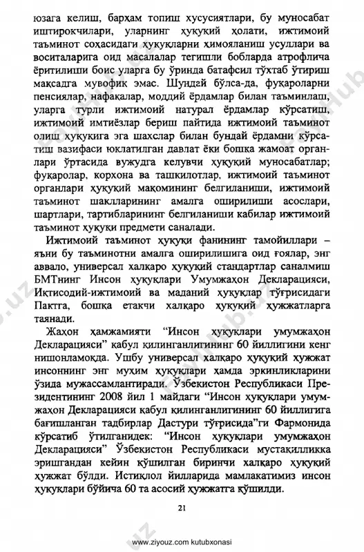 nish usullari va vositalariga oid masalalar tegishli boblarda atroflicha yoritilishi bois ularga bu o'rinda batafsil to'xtab o'tirish maqsadga muvofik emas. shunday bo'lsa-da, fuqarolarni pensiyalar, nafaqalar, moddiy yordamlar bilan ta'minlash, ularga turli ijtimoiy natural yordamlar ko'rsatish, ijtimoiy imtiyozlar berish paytida ijtimoiy ta'minot olish xukukiga ega shaxslar bilan bunday yordamni ko'rsa- tish vazifasi yuklatilgan davlat yoki boshka jamoat organ­ lari o'rtasida vujudga keluvchi huquqiy munosabatlar; fuqarolar, korxona va tashkilotlar, ijtimoiy ta'minot organlari xuquqiy maqomining belgilanishi, ijtimoiy ta'minot shakllarining amalga oshirilishi asoslari, shartlari, tartiblarining belgilanishi kabilar ijtimoiy ta'minot xuquqi predmeti sanaladi. ijtimoiy ta'minot huquqi fanining tamoyillari - ya'ni bu ta'minotni amalga oshirilishiga oid g'oyalar, eng avvalo, universal xalqaro huquqiy standartlar sanalmish bmtning inson huquqlari umumjaxon deklaratsiyasi, iqtisodiy-ijtimoiy va madaniy huquqlar to'g'risidagi paktga, boshqa etakchi xalqaro huquqiy hujjatlarga tayanadi. jahon hamjamiyati “inson huquklari umumjahon deklaratsiyasi” kabul qilinganligining 60 yilligini keng nishonlamokda. ushbu universal xalqaro huquqiy xujjat insonning eng muxim huquqlari hamda erkinliklarini o'zida mujassaml …