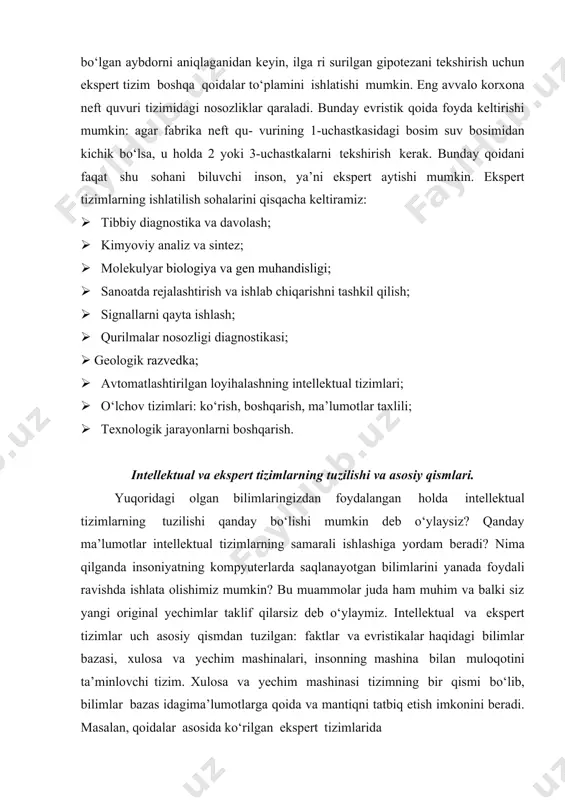 arida evristik qoidalar asosida ishlatiladigan soddalashtirish mexanizmi evristik qidiruv mexanizmi deyiladi. quyida evristik qidiruv mexanizmi keltirilgan. evristik qidiruv mexanizmi suvni ifloslantirgan eng ehtimoli ko‘p bo‘lgan aybdorni aniqlaganidan keyin, ilga ri surilgan gipotezani tekshirish uchun ekspert tizim boshqa qoidalar to‘plamini ishlatishi mumkin. eng avvalo korxona neft quvuri tizimidagi nosozliklar qaraladi. bunday evristik qoida foyda keltirishi mumkin: agar fabrika neft qu- vurining 1-uchastkasidagi bosim suv bosimidan kichik bo‘lsa, u holda 2 yoki 3-uchastkalarni tekshirish kerak. bunday qoidani faqat shu sohani biluvchi inson, ya’ni ekspert aytishi mumkin. ekspert tizimlarning ishlatilish sohalarini qisqacha keltiramiz: · tibbiy diagnostika va davolash; · kimyoviy analiz va sintez; · molekulyar biologiya va gen muhandisligi; · sanoatda rejalashtirish va ishlab chiqarishni tashkil qilish; · signallarni qayta ishlash; · qurilmalar nosozligi diagnostikasi; · geologik razvedka; · avtomatlashtirilgan loyihalashning intellektual tizimlari; · o‘lchov tizimlari: ko‘rish, boshqarish, ma’lumotlar taxlili; · texnologik jarayonlarni boshqarish. intellektual va ekspert tizimlarning tuzilishi va asosiy qismlari. yuqoridagi …