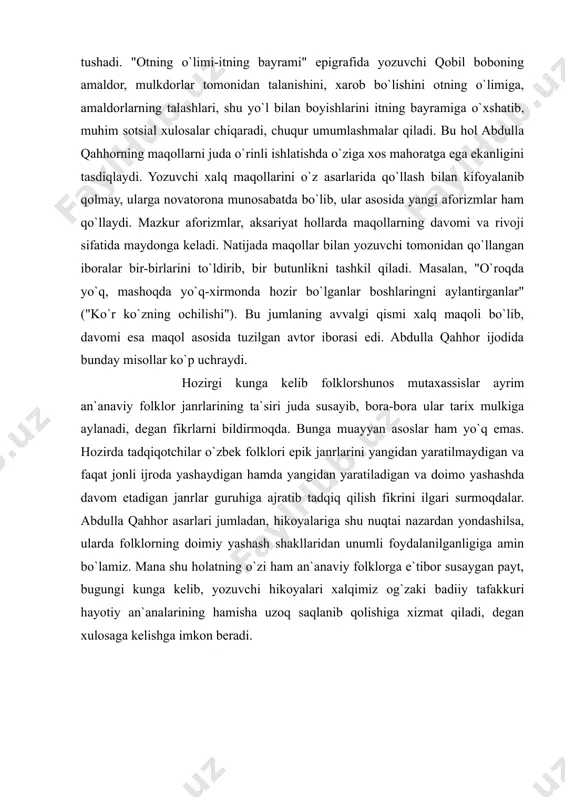 ularni ustalik bilan qo`llaydi. u qo`llagan barcha epigraflari, deyarli maqollardan iborat. adibning bu sohadagi mahorati hikoyalarga yanada aniqlik va tiniqlik kiritib, ular yordamida asar g`oyasi kitobxonga tez va ta`sirchan yetib boradi. "ola qarg`a g`aq etadi, o`z vaqtini chog` etadi" ("bashorat"), "osmon yiroq, yer qattiq" ("bemor"), "otning o`limi- itning bayrami" ("o`g`ri") kabi epigraflar asar mazmuni bilan uzviy bog`lanib ketadi, asar g`oyasiga batamom mos tushadi. "otning o`limi-itning bayrami" epigrafida yozuvchi qobil boboning amaldor, mulkdorlar tomonidan talanishini, xarob bo`lishini otning o`limiga, amaldorlarning talashlari, shu yo`l bilan boyishlarini itning bayramiga o`xshatib, muhim sotsial xulosalar chiqaradi, chuqur umumlashmalar qiladi. bu hol abdulla qahhorning maqollarni juda o`rinli ishlatishda o`ziga xos mahoratga ega ekanligini tasdiqlaydi. yozuvchi xalq maqollarini o`z asarlarida qo`llash bilan kifoyalanib qolmay, ularga novatorona munosabatda bo`lib, ular asosida yangi aforizmlar ham qo`llaydi. mazkur aforizmlar, aksariyat hollarda maqollarning davomi va rivoji sifatida maydonga keladi. natijada maqollar bilan yozuvchi tomonidan qo`llangan iboralar bir-birlarini to`ldirib, bir butunlikni tashkil …