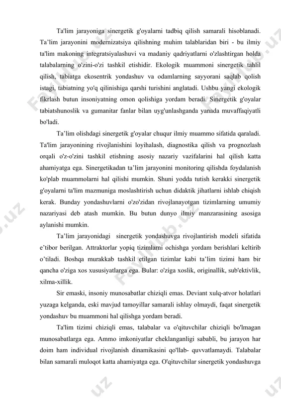 . sinergetik bilish kommunikativ-faoliyat jarayoniga qaratilgan. sinergetika kontseptual jihatdan ochiq tizimdir. u fanlararo o'qituvchi va talabayoshlar muloqotini shakllantiradi. sinergetik fikrlash pedagogik jarayonning rivojlanishi va uning natijalarini faollashtiradi. bu muammoning ilmiy adabiyotlardagi tahlili shundan dalolat beradiki, sinergetik yondashuv ta'lim tizimini murakkab tizim sifatida ko'rib chiqadi va bu tizimni rivojlantirish uchun ma'lum tamoyillarni shakllantiradi. bu atamalar quyidagilar: ochiqlik, murakkablik, nochiziqlilik, beqarorlik. ta'lim jarayoniga sinergetik g'oyalarni tadbiq qilish samarali hisoblanadi. ta’lim jarayonini modernizatsiya qilishning muhim talablaridan biri - bu ilmiy ta'lim makoning integratsiyalashuvi va madaniy qadriyatlarni o'zlashtirgan holda talabalarning o'zini-o'zi tashkil etishidir. ekologik muammoni sinergetik tahlil qilish, tabiatga ekosentrik yondashuv va odamlarning sayyorani saqlab qolish istagi, tabiatning yo'q qilinishiga qarshi turishini anglatadi. ushbu yangi ekologik fikrlash butun insoniyatning omon qolishiga yordam beradi. sinergetik g'oyalar tabiatshunoslik va gumanitar fanlar bilan uyg'unlashganda yanada muvaffaqiyatli bo'ladi. ta’lim olishdagi sinergetik g'oyalar chuqur ilmiy muammo sifatida qaraladi. ta'lim jarayonining rivojlanishini loyihalash, diagnostika qilish va prognozlash orqali o'z-o'zini tashkil …