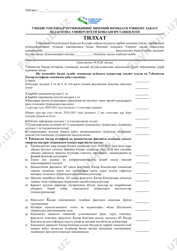 атчилик фаолияти, бт ҳамда факультет ёшлар кенгашлари томонидан ташкил қилинган турли хил тадбирларда ишчи гуруҳ аъзоси сифатида иштирок этганлиги тўғрисидаги ҳисобот(маълумот)лар _________ d) шахсий ташаббуси билан бт ҳамда факультет ёшлар кенгашлари кўмагида ташкил этган тадбирлари тўғрисидаги ҳисобот(маълумот)лар _________ e) қаровга муҳтож қариялар, ногиронлиги бўлган шахслар ва меҳрибонлик уйларига бориб хабар олинганлиги тўғрисидаги маълумотлар (ташаккурномалар) _________ f) факультет ёшлар етакчисининг талабани фаоллиги юзасидан берган тавсияномаси _________ g) иттифоқ муассислигидаги газета ва журналларга обуна бўлганлиги тўғрисидаги квитанциянинг асли h) бошланғич ташкилот ташкилий тузилмасидаги ўрни, гуруҳ етакчиси, факультет етакчиси, факультет ёшлар кенгаши аьзоси, институт бт ёшлар кенгаши аьзоси сифатида амалга оширган ишлари ҳисоботи ва ҳужжатлари i) бошланғич ташкилот ёшлар кенгаши аьзоси муддатли ҳарбий хизматни ўтаб ўқишга қабул қилинган талабалар билан ишлаш йўналиши етакчисининг талабанинг фаоллиги юзасидан тавсияномаси _________ _________ _________ юқорида белгиланган ҳужжатларни топширдим: (имзо) (ф.и.ш.) ҳужжатларни қабул қилди: университет ёшлар етакчиси (имзо) (ф.и.ш.) 2020 йил “_____”______________________ ўзбекистон ёшлар иттифоқининг низомий номидаги тошкент …