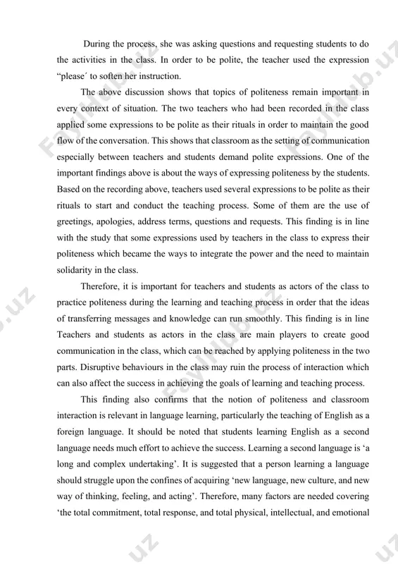 age needs much effort to achieve the success. learning a second language is ‘a long and complex undertaking’. it is suggested that a person learning a language should struggle upon the confines of acquiring ‘new language, new culture, and new way of thinking, feeling, and acting’. therefore, many factors are needed covering ‘the total commitment, total response, and total physical, intellectual, and emotional response’. politeness of teachers as well as students are necessary to maintain good classroom interaction. 1.2 patterns of politeness between teacher and student: an academic context study. in a class environment, teachers’ can have a specific role in encouraging and motivating students. many studies have revealed that classroom teachers facilitate, control, direct, manage, and resource students, while helping them to participate in classroom activities and other relevant tasks. dörnyei and murphey similarly emphasize the crucial role of teacherstudent interaction in classroom achievement. teacher-student interaction is regulated by …