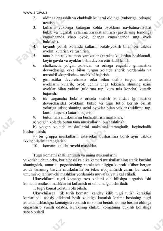 «kuprikcha» mashkini bajarish. 7. gimnastika devorchasida orka bilan osilib turgan xolatda oyoklarni kutarib, oyok uchini unga tekizish. shuning uzini oyoklar bilan yuklar (tuldirma tup, kum tula kopcha) kutarib bajarish. 8. tik turgancha bukilib orkada osilish xolatidan (gimnastika devorchasida) oyoklarni bukib va tugri tutib, kerilib osilish xolatiga utish; shuning uzini oyoklar bilan yuklar (tuldirma tup, kumli kopcha) kutarib bajarish. 9. butun tana muskullarini bushashtirish mashklari: a) yotgan xolatda butun tana muskullarini bushashtirish; b) yotgan xolatda muskullarini maksimal taranglatib, keyinchalik bushashtirish; v) bir gruppa muskullarni asta-sekin bushashtira borib ayni vaktda ikkinchilarini taranglatish. 10. komatni kelishtiruvchi mashklar. tugri komatni shakllantirish va uning nuksonlarini yukotish uchun orka, korin pessi va elka kamari muskullarining statik kuchini shuningdek, umurtka pogonasining xarakatchanligiga kuprok e’tibor bergan xolda tananing barcha muskularini bir tekis rivojlantirish zarur. bu vazifa umumrivojlantiruvchi mashklar yordamida muvafakiyatli xal etiladi. ukuvchilarni tugri komatga xos xolatni ola bilishga urgatish ishi komatni rostlash mashklarini kullanish orkali amalga oshiriladi: …