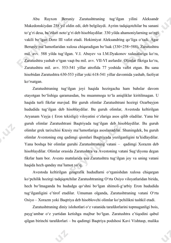 aqida hech qanday ma’lumot yo‘q. avestoda keltirilgan geografik hududlarni o‘rganishdan xulosa chiqargan ko‘pchilik hozirgi tadqiqotchilar zaratushtraning o‘rta osiyo viloyatlaridan birida, hech bo‘lmaganda bu hududga qo‘shni bo‘lgan shimoli-g‘arbiy eron hududida tug‘ilganligini e’tirof etadilar. umuman olganda, zaratushtraning vatani o‘rta osiyo – xorazm yoki baqtriya deb hisoblovchi olimlar ko‘pchilikni tashkil etadi. zaratushtraning diniy islohotlari o‘z vatanida tarafdorlarini topmaganligi bois, payg‘ambar o‘z yurtidan ketishga majbur bo‘lgan. zaratushtra e’tiqodini qabul qilgan birinchi tarafdorlari – bu qadimgi baqtriya podshosi kavi vishtasp, malika xutaosa va ularning yaqin qarindoshlaridir. zaratushtra o‘z g‘oyalarida qonli qurbonlik ( mil. avv. vii asrgacha bo‘lgan dinlarda odamlar va hayvonlar xudolarga qurbonlik qilingan) qilishni qat’iyan qoralaydi. zaratushtra yana shuni ta’kidlaydiki, odamzod yashashga haqli bo‘lib, bu huquqdan uni mahrum qilishga hech kimning haqqi yo‘q. zaratushtra o‘z g‘oyalarini targ‘ib qila boshlagan davr o‘rta osiyo va eron xalqlari tarixida eng muhim davr edi. ya’ni, ibtidoiy jamoa munosabatlari o‘zgarib, davlatchilik tizimi munosabatlari qaror topmoqda edi. yangi din bu …