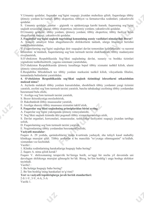 ish davlat dasturining yaratilish sabablari? -sog‘liqni saqlash tizimini isloh qilish davlat dasturining birinchi bosqichida belgilangan vazifalar. -sog‘liqni saqlash tizimini isloh qilish davlat dasturi ikkinchi va uchinchi bosqichlarida ko‘rsatilgan asosiy yo‘nalishlar. -sog‘liqni saqlash tizimini isloh qilish davlat dasturi asosida sog‘lom turmush tarzini shakllantirish uchun qanday ishlar amalga oshirildi? test topshiriqlari va vaziyatli masalalardan namunalar. test topshiriqlari: 1. fuqarolar sog‘ligini saqlash tugrisidagi konunining kachon kabul kilingan, nechta bulim va moddadan iborat? a. 1996 yil 29 avgust, vii –bulim, 60 ta moddadan iborat, v.1997 yil 30 avgust, v –bulim, 45 ta moddadan iborat, s. 1996 yil 29 avgust, vi –bulim, 47 ta moddadan iborat, d.1998 yil 30 avgust, vi –bulim, 46 ta moddadan iborat, 2. fuqarolar sog‘ligini saqlash to‘g‘risidagi qonun bo‘limlari qanday nomlanadi? a. umumiy qoidalar; siyosiy, ijtimoiy majmuasi; fuqaroning sog‘ligini saqlash xuquqi; fuqarolarga ijtimoiy yordam; tibbiy ekspertiza; yakunlovchi bulim. v.umumiy qoidalar; fuqarolar sog‘ligini xuquqiy jixatdan muhofaza qilish; fuqarolarga tibbiy ijtimoiy yordam ko‘rsatish; …