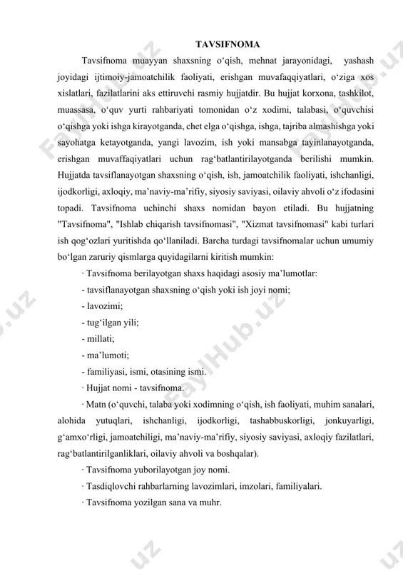 hda uch qismga bo‘lish mumkin. dastlabki qismda shaxsning hayoti yoki ish faoliyati haqida ma’lumotlar keltirilsa, keyingi qismda uning shaxsiy tavsifi, lavozimiga munosabati, mahorati, ma’naviy-ma’rifiy, siyosiy saviyasi, ijodkorligi, jamoatchiligi, tashkilotchilik qobiliyati, xulq-atvori, oilaviy ahvoli, taqdirlanishlari haqidagi ma’lumotlar aks ettiriladi. so‘nggi qismda esa bayon etilganlardan xulosa qilinib, tavsifnomaning berilishidan ko‘zda tutilgan maqsad yoritiladi. namuna samarqand davlat universiteti devonxonasi ish yurituvchisi, 1980-yilda tug‘ilgan,o‘zbek, oliy ma’lumotli oxunova zulfiya boboxonovnaga tavsifnoma oxunova zulfiya boboxonovnaga samarqand shahrida xizmatchi oilasida tug‘ilgan. u 1990-yildan 1999-yilgacha samarqand shahridagi 48-o‘rta umumta’lim maktabida o‘qidi. 1999-yildan 2001-yilgacha 48-o‘rta umumta’lim maktabida tahsil olib, maktabni “yaxsi” va “a’lo” baholar bilan tugatdi. z.oxunova 2001-2002-yillarda samarqand shahridagi futbol maktab-internatida tikuvchi, shahar “kamolot” yih tashkilotida yetakchi-mutaxassis lavozimlarida ishlagan. ish jarayonida oits va giyohvandlikka qarshi kurash bo‘yicha kurslarda o‘qidi hamda samarqand shahri va viloyatidagi bir qancha maktablarda asrning dolzarb muammosiga bag‘ishlangan targ‘ibot-tashviqot ishlarida faol ishtirok etdi. oxunova zulfiya boboxonovna 2002-yil samduning rus filologiyasi fakultetiga o‘qishga kirib, uni imtiyizli …