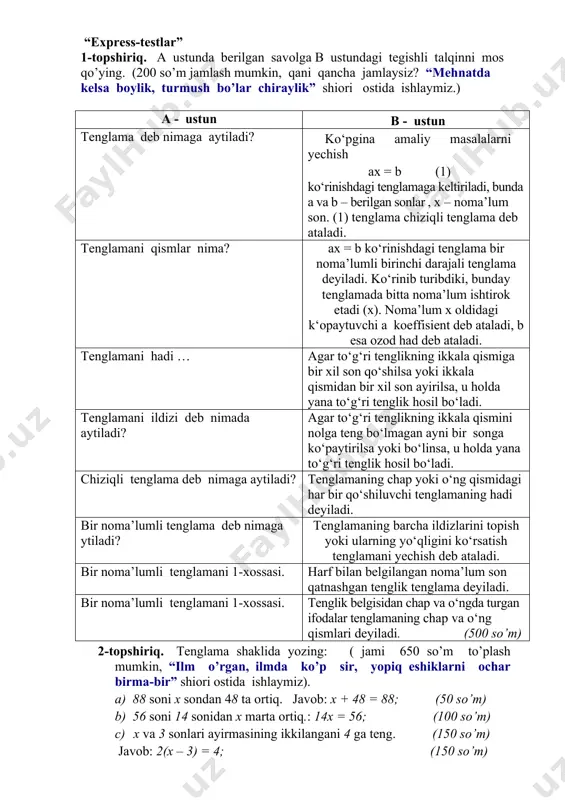 angan so’mlar hisoblanab, besh ballik tizim asosida, rag’batlantirish kutiladigan natijalar o’qituvchi: belgilangan vaqt ichida o’quvchilarning o’zlashtirishini nazorat qilish. guruhda va juftlikda ishlash orqali o’quvchilar faolligini oshirish. o’quvchi: mavzu yuzasidan olingan bilimlar mustahkamlanadi,o’zlari mustaqil tenlamalar tuza oladilar. kelgusi rejalar (tahlil va o’zgarishlar) o’qituvchi:yangi pedagogik texnologiyalarni darsda tadbiq etadi va o’z ustida ishlaydi. mavzularni hayotga bog’lashni o’rganadilar. o’quvchi: mavzu yuzasidan berilgan topshiriq ustida mustaqil ishlashni o’rganadi. fikrni tahlil qilib, bir qarorga kelish ko’nikmasini hosil qiladi. i. mavzunu mustahkamlash. o’tilganlarni qisqacha takrorlash quyidagicha amalga oshirish mumkin. “express-testlar” 1-topshiriq. a ustunda berilgan savolga b ustundagi tegishli talqinni mos qo’ying. (200 so’m jamlash mumkin, qani qancha jamlaysiz? “mehnatda kelsa boylik, turmush bo’lar chiraylik” shiori ostida ishlaymiz.) a - ustun b - ustun tenglama deb nimaga aytiladi? ko‘pgina amaliy masalalarni yechish ax = b (1) ko‘rinishdagi tenglamaga keltiriladi, bunda a va b – berilgan sonlar , x – noma’lum son. (1) tenglama chiziqli tenglama deb ataladi. …