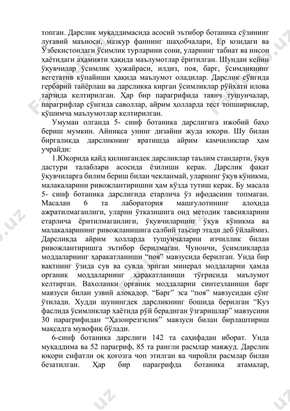 адор. “барг” эса “поя” мавзусидан сўнг ўтилади. худди шунингдек дарсликнинг бошида берилган “куз фаслида ўсимликлар ҳаётида рўй берадиган ўзгаришлар” мавзусини 30 парагрифидан “ҳазонрезгилик” мавзуси билан бирлаштириш мақсадга мувофиқ бўлади. 6-синф ботаника дарслиги 142 та саҳифадан иборат. унда муқаддима ва 52 парагриф, 85 та рангли расмлар мавжуд. дарслик юқори сифатли оқ қоғозга чоп этилган ва чиройли расмлар билан безатилган. ҳар бир парагрифда ботаника атамалар, ўсимликларнинг номлари, рангли ҳарфлар билан ажратиб берилган. матнлар ўқувчиларга мос тушунарли қилиб баён этилган агар 5-синф ботаника дарслиги ўзида цитологик, анатомик, морфологик, физиологик, экологик билимларни мужассамлаштирган бўлса, 6-синф ботаника дарслигида кўпроқ систематик тушунчаларни ривожлантиришга эътибор қилинган. дарсликнинг 4- бобида бу ҳақдаги билимлар изчил баён этилади. ўсимлик гуруҳлари, бактериялар, замбуруғлар, лишайниклар, сув ўтлар, йўсинлар, қирқбўғимлар, қирққулоқлар, очиқ уруғлилар, ёпиқ уруғлилар шу бобларда берилган. дарсликда гулли ўсимликларнинг оилалари, туркумлари, тур вакиллари ҳақидаги билимлар ва ҳар бир оиланинг ўзига хос гул тузилиши ёритилган. дарсликнинг бешинчи боби “ўзбекистоннинг ўсимликлар бойлиги”, олтинчи …