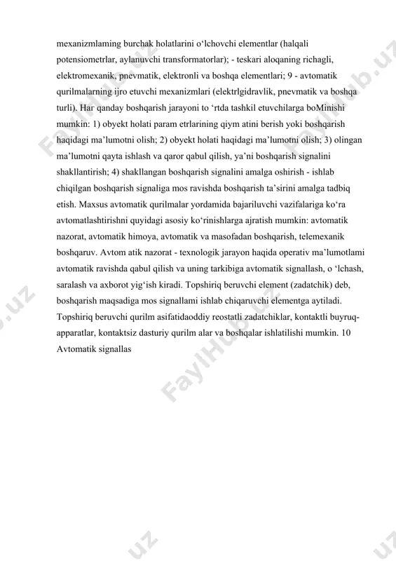 i, asosiy xarakteristikalarini, sistema sifatiga qo‘yiladigan talablar asosida ularni tanlashni, element va qurilmalami aniq va xatosiz ishlatishni o‘rgatishdan iborat. avtomatik qurilmalar elementlari quyidagi guruhlarga bominadi: - ish rejimi boshqaruvining sezgir elementlari; -elektrik o‘zgartirgichlar (datchiklar va elektromagnitli relelar); - avtomatik qurilma kuchaytirgichlari (magnitli, elektromagnitli, elektrovakuumli, yarimo4tkazgichli, porshenli kuchaytirgichlar); - mexanizmlaming burchak holatlarini o‘lchovchi elementlar (halqali potensiometrlar, aylanuvchi transformatorlar); - teskari aloqaning richagli, elektromexanik, pnevmatik, elektronli va boshqa elementlari; 9 - avtomatik qurilmalarning ijro etuvchi mexanizmlari (elektrlgidravlik, pnevmatik va boshqa turli). наг qanday boshqarish jarayoni to ‘rtda tashkil etuvchilarga bominishi mumkin: 1) obyekt holati param etrlarining qiym atini berish yoki boshqarish haqidagi ma’lumotni olish; 2) obyekt holati haqidagi ma’lumotni olish; 3) olingan ma’lumotni qayta ishlash va qaror qabul qilish, ya’ni boshqarish signalini shakllantirish; 4) shakllangan boshqarish signalini amalga oshirish - ishlab chiqilgan boshqarish signaliga mos ravishda boshqarish ta’sirini amalga tadbiq etish. maxsus avtomatik qurilmalar yordamida bajariluvchi vazifalariga ko‘ra avtomatlashtirishni quyidagi asosiy ko‘rinishlarga …