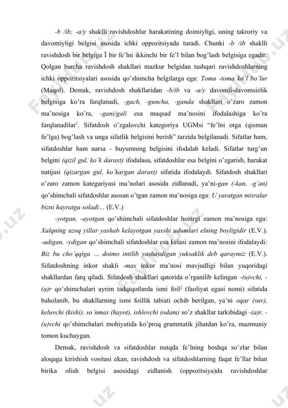 yaxshi udumlari elning boyligidir (e.v.). -adigan, -ydigan qo’shimchali sifatdoshlar esa kelasi zamon ma’nosini ifodalaydi: biz bu cho’qqiga … doimo intilib yashaydigan yuksaklik deb qaraymiz (e.v.). sifatdoshning inkor shakli -mas inkor ma’nosi mavjudligi bilan yuqoridagi shakllardan farq qiladi. sifatdosh shakllari qatorida o’rganilib kelingan -(u)vchi, -(a)r qo’shimchalari ayrim tadqiqotlarda ismi foil2 (faoliyat egasi nomi) sifatida baholanib, bu shakllarning ismi foillik tabiati ochib berilgan, ya’ni oqar (suv), keluvchi (kishi), so’nmas (hayot), ishlovchi (odam) so’z shakllar tarkibidagi -(a)r, -(u)vchi qo’shimchalari mohiyatida ko’proq grammatik jihatdan ko’ra, mazmuniy tomon kuchaygan. demak, ravishdosh va sifatdoshlar nutqda fe’lning boshqa so’zlar bilan aloqaga kirishish vositasi ekan, ravishdosh va sifatdoshlarning faqat fe’llar bilan birika olish belgisi asosidagi zidlanish (oppozitsiya)da ravishdoshlar oppozitsiyaning kuchli (belgili) a’zosi bo’lib, fe’lni faqat fe’l bilan bog’lashga xizmat qiladi. sifatdoshlar esa bu oppozitsiyada belgisiz a’zo bo’lib, fe’lni fe’l bilan ham, ismlar bilan ham bog’lay oladi. chunonchi, zulfiya shunday qudratni topa oldi (e.v.). men keladigan bo'ldim (a.q.). ko’ …