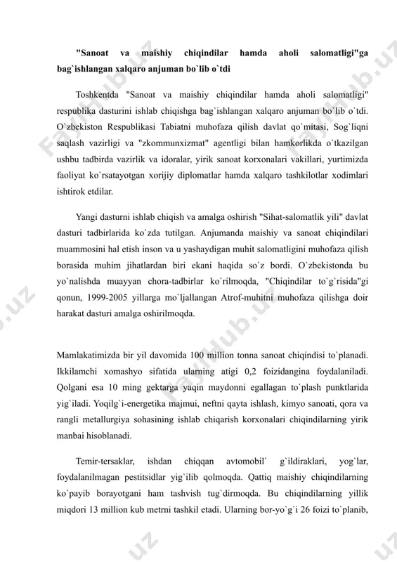 hamda aholi salomatligi" respublika dasturini ishlab chiqishga bag`ishlangan xalqaro anjuman bo`lib o`tdi. o`zbekiston respublikasi tabiatni muhofaza qilish davlat qo`mitasi, sog`liqni saqlash vazirligi va "zkommunxizmat" agentligi bilan hamkorlikda o`tkazilgan ushbu tadbirda vazirlik va idoralar, yirik sanoat korxonalari vakillari, yurtimizda faoliyat ko`rsatayotgan xorijiy diplomatlar hamda xalqaro tashkilotlar xodimlari ishtirok etdilar. yangi dasturni ishlab chiqish va amalga oshirish "sihat-salomatlik yili" davlat dasturi tadbirlarida ko`zda tutilgan. anjumanda maishiy va sanoat chiqindilari muammosini hal etish inson va u yashaydigan muhit salomatligini muhofaza qilish borasida muhim jihatlardan biri ekani haqida so`z bordi. o`zbekistonda bu yo`nalishda muayyan chora-tadbirlar ko`rilmoqda, "chiqindilar to`g`risida"gi qonun, 1999-2005 yillarga mo`ljallangan atrof-muhitni muhofaza qilishga doir harakat dasturi amalga oshirilmoqda. mamlakatimizda bir yil davomida 100 million tonna sanoat chiqindisi to`planadi. ikkilamchi xomashyo sifatida ularning atigi 0,2 foizidangina foydalaniladi. qolgani esa 10 ming gektarga yaqin maydonni egallagan to`plash punktlarida yig`iladi. yoqilg`i-energetika majmui, neftni qayta ishlash, kimyo sanoati, qora va rangli metallurgiya sohasining ishlab chiqarish korxonalari …