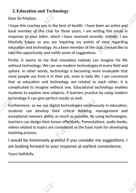 ch as possible. by using technologies, teachers can design their lesson effectively. presentations, audio books, videos related to topics are considered as the basic tools for developing teaching process. i would be immensely grateful if you consider my suggestions. i am looking forward to your response at earliest convenience. yours faithfully, 3. book club (recommend a book) dear sir/madam, i hope this reaches you in the best of health. i have been an active and loyal member of this club for three years. i am writing this email in response to your letter, which i have received recently. initially, i am immensely grateful as you are inquiring my points of view regarding choosing a voluntary leadership and offering a book for discussion. as a keen member of the club, i would like to take the opportunity and notify some of suggestions. firstly, i should say that i would like to …