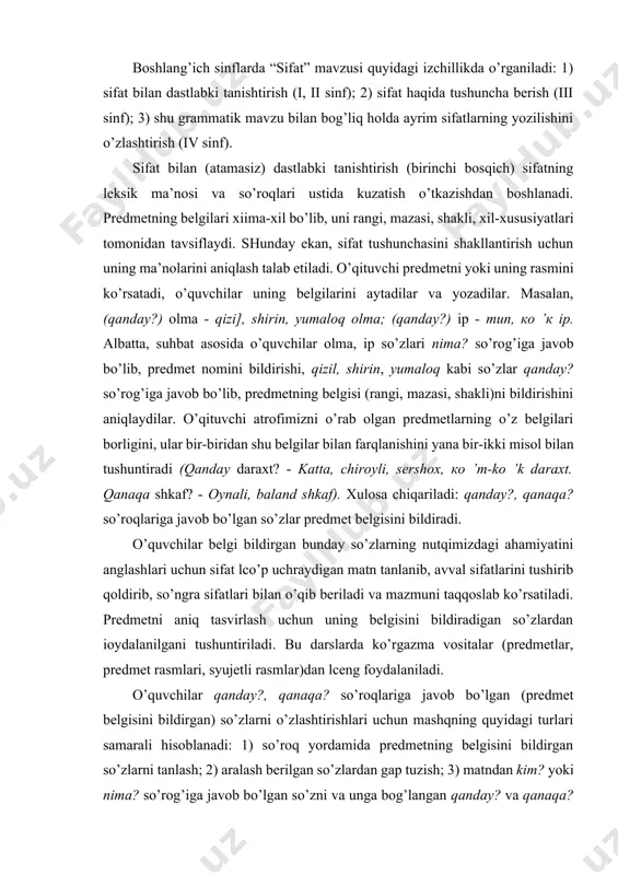 ” mavzusi quyidagi izchillikda o’rganiladi: 1) sifat bilan dastlabki tanishtirish (i, ii sinf); 2) sifat haqida tushuncha berish (iii sinf); 3) shu grammatik mavzu bilan bog’liq holda ayrim sifatlarning yozilishini o’zlashtirish (iv sinf). sifat bilan (atamasiz) dastlabki tanishtirish (birinchi bosqich) sifatning leksik ma’nosi va so’roqlari ustida kuzatish o’tkazishdan boshlanadi. predmetning belgilari xiima-xil bo’lib, uni rangi, mazasi, shakli, xil-xususiyatlari tomonidan tavsiflaydi. shunday ekan, sifat tushunchasini shakllantirish uchun uning ma’nolarini aniqlash talab etiladi. o’qituvchi predmetni yoki uning rasmini ko’rsatadi, o’quvchilar uning belgilarini aytadilar va yozadilar. masalan, (qanday?) olma - qizi], shirin, yumaloq olma; (qanday?) ip - tip, ko ’k ip. albatta, suhbat asosida o’quvchilar olma, ip so’zlari nima? so’rog’iga javob bo’lib, predmet nomini bildirishi, qizil, shirin, yumaloq kabi so’zlar qanday? so’rog’iga javob bo’lib, predmetning belgisi (rangi, mazasi, shakli)ni bildirishini aniqlaydilar. o’qituvchi atrofimizni o’rab olgan predmetlarning o’z belgilari borligini, ular bir-biridan shu belgilar bilan farqlanishini yana bir-ikki misol bilan tushuntiradi (qanday daraxt? - …
