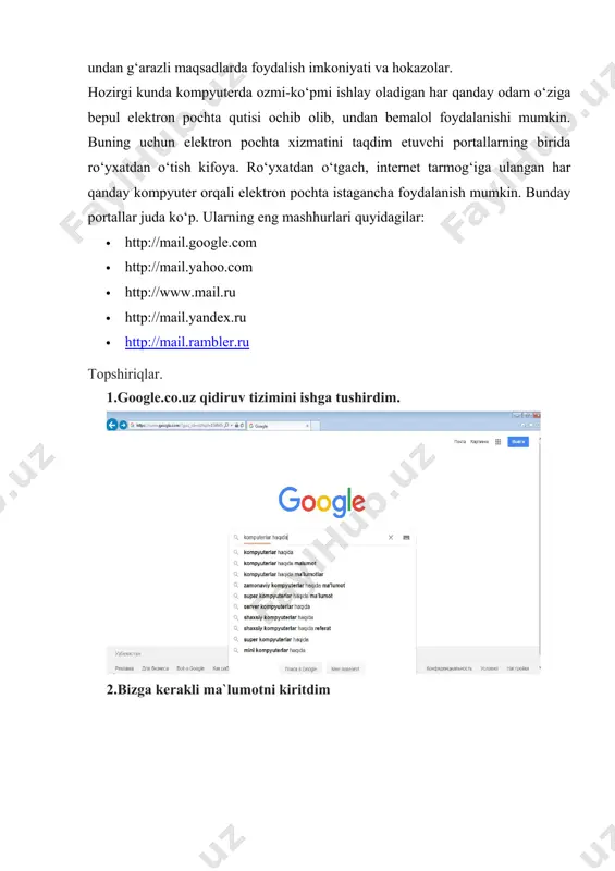 xabar ba’zan bir necha kungacha kechikib yetkazib berilishi ehtimoli; *xabar hajmining chegaralanganligi, pochta qutisiga begona odam kirib olsa, undan g‘arazli maqsadlarda foydalish imkoniyati va hokazolar. hozirgi kunda kompyuterda ozmi-ko‘pmi ishlay oladigan har qanday odam o‘ziga bepul elektron pochta qutisi ochib olib, undan bemalol foydalanishi mumkin. buning uchun elektron pochta xizmatini taqdim etuvchi portallarning birida ro‘yxatdan o‘tish kifoya. ro‘yxatdan o‘tgach, internet tarmog‘iga ulangan har qanday kompyuter orqali elektron pochta istagancha foydalanish mumkin. bunday portallar juda ko‘p. ularning eng mashhurlari quyidagilar: · http://mail.google.com · http://mail.yahoo.com · http://www.mail.ru · http://mail.yandex.ru · http://mail.rambler.ru topshiriqlar. 1.google.co.uz qidiruv tizimini ishga tushirdim. 2.bizga kerakli ma`lumotni kiritdim 3.ma`lumotning pdf shaklini komputerga saqlab oldim 4. umail.uz milliy elektron pochta tarmog’iga kirdim. 4.pochtada yozish tugmasini bosdim ppp 5. kerakli elektron pochta manzilini yozdim va jo`natish tugmasini bosdim. xulosa: 11-laboratoriya mashg’ulotini bajarish orqali qanday qilib internet tarmog’ida ma’lumotni qidirishni, topib saqlashni o’rganib oldim va internetda qaysi ma`lumotlar to`g`ri yoki noto`g`ri ekanligini …