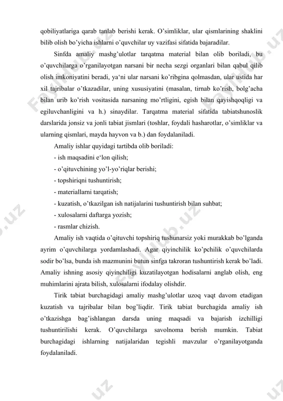 sh, eng muhimlarini ajrata bilish, xulosalarni ifodalay olishdir. tirik tabiat burchagidagi amaliy mashg’ulotlar uzoq vaqt davom etadigan kuzatish va tajribalar bilan bog’liqdir. tirik tabiat burchagida amaliy ish o’tkazishga bag’ishlangan darsda uning maqsadi va bajarish izchilligi tushuntirilishi kerak. o’quvchilarga savolnoma berish mumkin. tabiat burchagidagi ishlarning natijalaridan tegishli mavzular o’rganilayotganda foydalaniladi. o’simliklarni o’stirish bo’yicha maktab oldi maydonchasidagi amaliy ishlar sinfdagi darslarda olingan bilimlarni kengaytiradi va chuqurlashtiradi, o’quvchilarni amaliy uquv va ko’nikmalar bilan qurollantiradi, ularda tabiatga va qishloq xo’jaligi mehnatiga qiziqish uyg’otadi. maktab oldi maydonchasidagi amaliy ishlar va ular bilan bog’liq bo’lgan hamda o’quvchilarning kuzatishlari bilan birga olib boriladigan suhbat va o’qituvchining tushuntirishlari sinf mashg’ulotlari soatlarida ochiq havodagi dars sifatida o’tkazilishi lozim. dars nazariy va amaliy qismlarga bo’linadi. darsning nazariy qismida o’qituvchi oldinda turgan ishning ahamiyati va mohiyatini tushuntiradi, o’quvchilarni mehnat qurollari va ish uslublari vositasida o’rganilishi kerak bo’lgan o’simliklar bilan tanishtiradi. oldinda turgan ishning maqsadi va ahamiyatini tushuntirib, o’qituvchi bolalarga uni bajarishning …