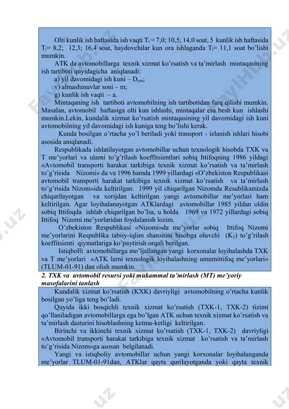 ga hay-dovchilar tushlik vaqti - tt va avtomobilni qabul qilish va topshirish vaqti -tqt kiradi. olti kunlik ish haftasida ish vaqti ti = 7,0; 10,5; 14,0 soat, 5 kunlik ish haftasida ti= 8,2; 12,3; 16,4 soat, haydovchilar kun ora ishlaganda ti= 11,1 soat bo’lishi mumkin. atk da avtomobillarga texnik xizmat ko’rsatish va ta’mirlash mintaqasining ish tartiboti quyidagicha aniqlanadi: a) yil davomidagi ish kuni – dym; v) almashinuvlar soni – m; g) kunlik ish vaqti – a. mintaqaning ish tartiboti avtomobilning ish tartibotidan farq qilishi mumkin. masalan, avtomobil haftasiga olti kun ishlashi, mintaqalar esa besh kun ishlashi mumkin.lekin, kundalik xizmat ko’rsatish mintaqasining yil davomidagi ish kuni avtomobilning yil davomidagi ish kuniga teng bo’lishi kerak. kunda bosilgan o’rtacha yo’l beriladi yoki transport - izlanish ishlari hisobi asosida aniqlanadi. respublikada ishlatilayotgan avtomobillar uchun texnologik hisobda txk va t me’yorlari va ularni to’g’rilash koeffitsientlari sobiq ittifoqning 1986 yildagi «avtomobil transporti harakat tarkibiga texnik xizmat …