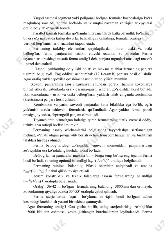 iga, fermalar orasiga vertikal bog‘lanishlar o‘rnatishni taqozo etadi. fermaning tarkibiy elementlari quyidagilardan iborat: ustki va ostki belbog‘lar, ferma panjarasini tashkil etuvchi ustunlar va xovonlar ferma tayanchlari orasidagi masofa ferma oralig‘i deb, panjara tugunlari orasidagi masofa - panel deb ataladi. tashqi yuklarning qo‘yilishi holati va maxsus talablar fermaning panjara tizimini belgilaydi. eng oddiysi uchburchak (12.1-rasm.b) panjara hosil qilishdir. agar oraliq yuklar qo‘yilsa qo‘shimcha ustunlar qo‘yilishi mumkin. xovonli panjaraning asosiy xususiyati shundan iboratki, hamma xovonlarda bir xil ishorali, ustunlarda esa - qarama-qarshi ishorali zo‘riqishlar hosil bo‘ladi. ikki tomonlama - ustki va ostki belbog‘larni yuklash talab etilganda xochsimon (krestsimon) panjara hosil qilinadi. rombsimon va yarim xovonli panjaralar katta bikrlikka ega bo‘lib, og‘ir yuklanish ostida ishlovchi fermalarda qo‘llaniladi. agar yuklar ferma paneli orasiga joylashsa, shprengelli panjara o‘rnatiladi. tayanchlarda o‘rnashgan holatiga qarab fermalarning statik sxemasi oddiy, uzluksiz va rafaqli bo‘lishi mumkin. fermaning asosiy o‘lchamlarini belgilashda tayyorlashga sarflanadigan mehnat, o‘rnatiladigan joyiga olib borish uchun transport harajatlari …