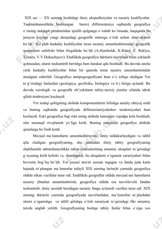 ning birinchi yarmida geografiya oldida ulkan vazifalar turar edi. endilikda geograflar oldida mavjud ma`lumotlarni nazariy jihatdan umumlashtirish, geografiya oldida esa tasvirlovchi fandan tushuntirib, ilmiy asoslab beradigan nazariy fanga aylanish vazifasi turar edi. xix asrning ikkinchi yarmida geografiyada tasvirlashdan, ma`lumotlar to`plashdan ularni o`rganishga va tahlil qilishga o`tish zaruriyati to`grisidagi fikr umumiy tarzda anglab yetildi. geografiyaning boshqa tabiiy fanlar bilan o`ziga xos dialektik o`zaro munosabatlari shunga olib keldiki, dastlab geografiyaning predmetini o`zaro bo`lib olishgan bu fanlar keyinchalik tabiiy geografiyaning nazariy fan bo`lib shakllanishiga har taraflama yordam ko`rsatishdi. tabiiy geografiya har biri muayyan tabiiy fan tomonidan o`rganiladigan alohida hodisalarning murakkab kompleksi bilan ish ko`radi. shu sababli bu fanlarning yutuqlarisiz bu hodisalar kompleksi to`grisidagi ta`limot, ya`ni zamonaviy geografiya tarkib topa olmas edi. yirik tabiiy-ilmiy ekspeditsiyalar (masalan, rossiyadagi akademik ekspeditsiyalar) boshlangan xviii asrning 60-yillari geografiya tarixida navbatdagi muhim chegara bo`ldi. geografiyaning fundanental fanga aylanishi jahonning ko`pgina mamlakatlarining yuzlab tabiatshunoslari va sayyohlarining mehnatlari evaziga sodir bo`ldi. …
