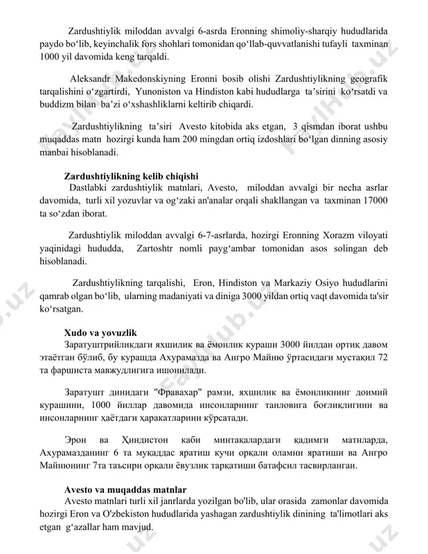 ltirib chiqardi. zardushtiylikning taʼsiri avesto kitobida aks etgan, 3 qismdan iborat ushbu muqaddas matn hozirgi kunda ham 200 mingdan ortiq izdoshlari boʻlgan dinning asosiy manbai hisoblanadi. zardushtiylikning kelib chiqishi dastlabki zardushtiylik matnlari, avesto, miloddan avvalgi bir necha asrlar davomida, turli xil yozuvlar va ogʻzaki an'analar orqali shakllangan va taxminan 17000 ta soʻzdan iborat. zardushtiylik miloddan avvalgi 6-7-asrlarda, hozirgi eronning xorazm viloyati yaqinidagi hududda, zartoshtr nomli paygʻambar tomonidan asos solingan deb hisoblanadi. zardushtiylikning tarqalishi, eron, hindiston va markaziy osiyo hududlarini qamrab olgan boʻlib, ularning madaniyati va diniga 3000 yildan ortiq vaqt davomida ta'sir koʻrsatgan. xudo va yovuzlik заратуштрийликдаги яхшилик ва ёмонлик кураши 3000 йилдан ортиқ давом этаётган бўлиб, бу курашда ахурамазда ва ангро майню ўртасидаги мустақил 72 та фаршиста мавжудлигига ишонилади. заратушт динидаги "фравахар" рамзи, яхшилик ва ёмонликнинг доимий курашини, 1000 йиллар давомида инсонларнинг танловига боғлиқлигини ва инсонларнинг ҳаётдаги ҳаракатларини кўрсатади. эрон ва ҳиндистон каби минтақалардаги қадимги матнларда, ахурамазданинг 6 та …