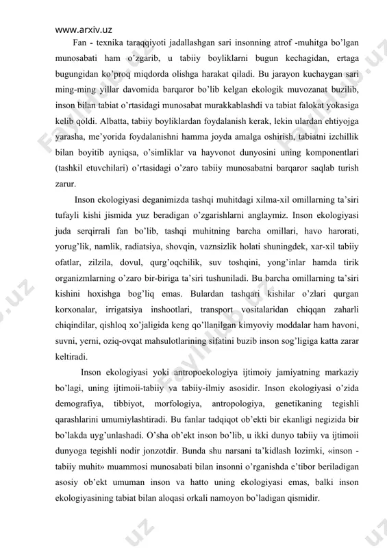 i qarashlarini umumiylashtiradi. bu fanlar tadqiqot ob’ekti bir ekanligi negizida bir bo’lakda uyg’unlashadi. o’sha ob’ekt inson bo’lib, u ikki dunyo tabiiy va ijtimoii dunyoga tegishli nodir jonzotdir. bunda shu narsani ta’kidlash lozimki, «inson - tabiiy muhit» muammosi munosabati bilan insonni o’rganishda e’tibor beriladigan asosiy ob’ekt umuman inson va hatto uning ekologiyasi emas, balki inson ekologiyasining tabiat bilan aloqasi orkali namoyon bo’ladigan qismidir. inson ekologiyasi - bu majmuiy fanlararo ilmiy yunalishdir. u odamlar populyatsiyalarining atrof-muhit bilan o’zaro ta’siri qonuniyatlarini, bu o’zaro aloqa ta’sirida aholining o’sishini, maqsadga yo’naltirilgan boshqaruv muammolarini, aholi salaomatligini saqlash va rivojlantirish muammolarini tadqiq etadi. inson ekologiyasida, uning asosiy yunalishlarida ijtimoiy - maksadli negiz ustun turishi aniq, zero insonning tabiat bilan jamiyat orqali bevosita o’zaro ta’sirini o’rganish bu fan predmetining ob’ektiv mazmunini tashkil etadi. shu nuqtai nazardan inson ekologiyasi-bu ijtimoiy ekologiyaning inson va odamlar populyatsiyasi bilan uni o’rab olgan tabiiy va ijtimoiy muhit o’zaro ta’sir qonuniyatlarini o’rganadigan bo’limii yoki …