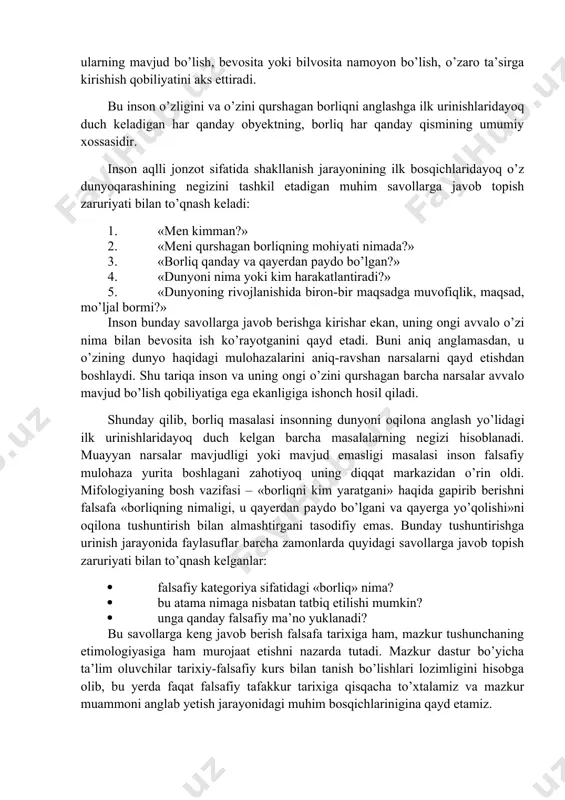 barchasi zamirida ontologiya yotadi. o’z navbatida ontologiya har qanday falsafiy dunyoqarashning negizi hisoblanadi va shu tariqa o’z tarkibiga kirmaydigan boshqa falsafiy muammolar talqinini ko’p jihatdan belgilaydi. «borliq» kategoriyasi. aksariyat falsafiy tizimlarning kategoriyalar apparatini tashkil etadigan ko’p sonli falsafiy kategoriyalar orasida «borliq» kategoriyasi doimo markaziy o’rinni egallaydi. chunki u har qanday predmet, hodisa, voqyea va shu kabilarning eng muhim xususiyatini, aniqroq aytganda, ularning mavjud bo’lish, bevosita yoki bilvosita namoyon bo’lish, o’zaro ta’sirga kirishish qobiliyatini aks ettiradi. bu inson o’zligini va o’zini qurshagan borliqni anglashga ilk urinishlaridayoq duch keladigan har qanday obyektning, borliq har qanday qismining umumiy xossasidir. inson aqlli jonzot sifatida shakllanish jarayonining ilk bosqichlaridayoq o’z dunyoqarashining negizini tashkil etadigan muhim savollarga javob topish zaruriyati bilan to’qnash keladi: 1. «men kimman?» 2. «meni qurshagan borliqning mohiyati nimada?» 3. «borliq qanday va qayerdan paydo bo’lgan?» 4. «dunyoni nima yoki kim harakatlantiradi?» 5. «dunyoning rivojlanishida biron-bir maqsadga muvofiqlik, maqsad, mo’ljal bormi?» inson bunday …