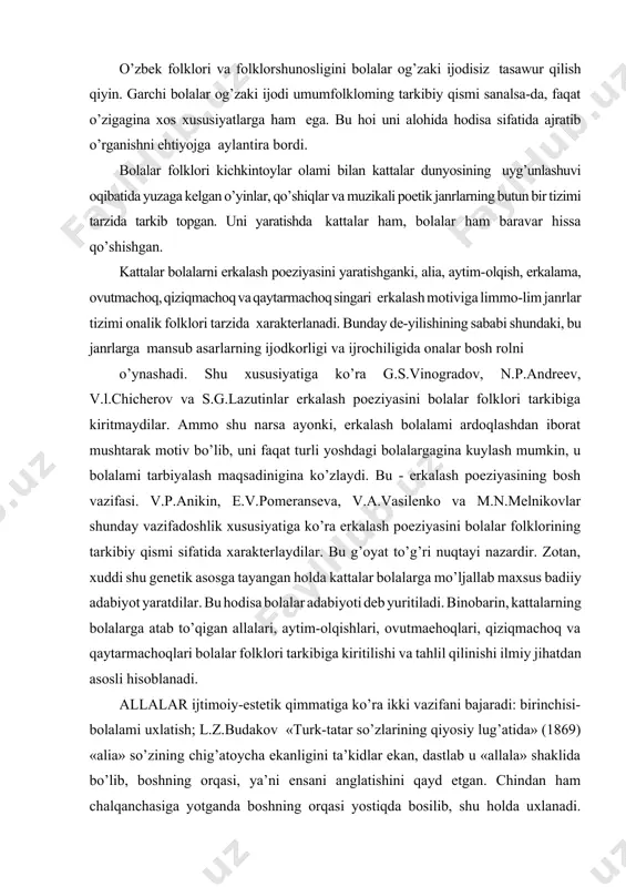 atida xarakterlaydilar. bu g’oyat to’g’ri nuqtayi nazardir. zotan, xuddi shu genetik asosga tayangan holda kattalar bolalarga mo’ljallab maxsus badiiy adabiyot yaratdilar. bu hodisa bolalar adabiyoti deb yuritiladi. binobarin, kattalarning bolalarga atab to’qigan allalari, aytim-olqishlari, ovutmaehoqlari, qiziqmachoq va qaytarmachoqlari bolalar folklori tarkibiga kiritilishi va tahlil qilinishi ilmiy jihatdan asosli hisoblanadi. allalar ijtimoiy-estetik qimmatiga ko’ra ikki vazifani bajaradi: birinchisi-bolalami uxlatish; l.z.budakov «turk-tatar so’zlarining qiyosiy lug’atida» (1869) «alia» so’zining chig’atoycha ekanligini ta’kidlar ekan, dastlab u «allala» shaklida bo’lib, boshning orqasi, ya’ni ensani anglatishini qayd etgan. chindan ham chalqanchasiga yotganda boshning orqasi yostiqda bosilib, shu holda uxlanadi. chaqaloq beshikka, belanchakka faqat bosh orqasi - allasi bilan chalqanchasiga cho’zilib uxlaydi. shu vazifasidan kelib chiqib, bola nutqida allala so’zi alia shakliga o’zgargan va uyquga chorlovchilik mohiyatini kasb etgan. aslida «alia» so’zi bolani allalab-ovutib, avaylab uxlatishni anglata borgan. alia - yoshini to’ldira boshlagan chaqaloq nutqida «uxlayman» ma’nosini anglatadi. uyqu chaqirmoq, uxlatmoq asosiy vazifasiga aylangan qo’shiq turini ajratuvchi …