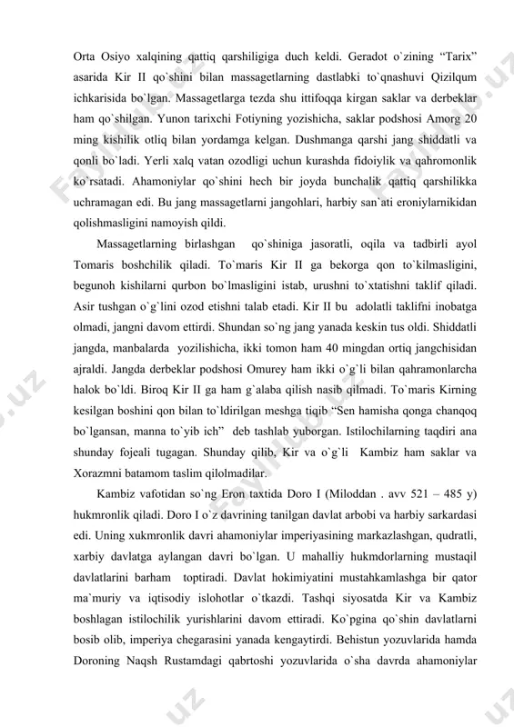 qilolmadilar. kambiz vafotidan so`ng eron taxtida doro i (miloddan . avv 521 – 485 y) hukmronlik qiladi. doro i o`z davrining tanilgan davlat arbobi va harbiy sarkardasi edi. uning xukmronlik davri ahamoniylar imperiyasining markazlashgan, qudratli, xarbiy davlatga aylangan davri bo`lgan. u mahalliy hukmdorlarning mustaqil davlatlarini barham toptiradi. davlat hokimiyatini mustahkamlashga bir qator ma`muriy va iqtisodiy islohotlar o`tkazdi. tashqi siyosatda kir va kambiz boshlagan istilochilik yurishlarini davom ettiradi. ko`pgina qo`shin davlatlarni bosib olib, imperiya chegarasini yanada kengaytirdi. behistun yozuvlarida hamda doroning naqsh rustamdagi qabrtoshi yozuvlarida o`sha davrda ahamoniylar imperiyasiga quyidagi davlatlarning itoat qildirganligi haqida ma`lumotlar bor: persiya/eron, suzmana(eronning bir viloyati), bobil, ossuriya, arablar, misr, sparta (lidiya), choyiya, (kichik osiyoda, midiya kappodokiya (kichik osiyoda), parfiya, drangiana, ariana, xorazmiya, baqtriya, so`g`diyona, saklar (o`rta osiyadagi viloyatlar), gandara. hindiston shimolidagi qabila) va boshqalar. doro i ning ham o`rta osiyodagi istilochilik yurushlari oson kechmadi. doro i qo`shinlar o`rta osiyoning janubiy va markaziy viloyatlarini, aмu va sirdaryo …
