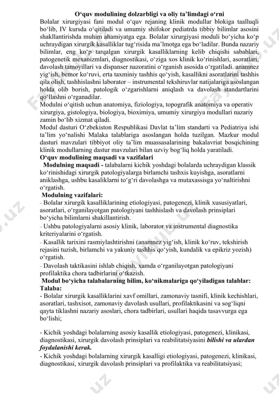 xirurgik kasalliklarini xavf omillari, zamonaviy tasnifi, klinik kechishlari, asoratlari, tashxisot, zamonaviy davolash usullari, profilaktikasini va sog‘liqni qayta tiklashni nazariy asoslari, chora tadbirlari, usullari haqida tasavvurga ega bo‘lishi; - kichik yoshdagi bolalarning asosiy kasallik etiologiyasi, patogenezi, klinikasi, diagnostikasi, xirurgik davolash prinsiplari va reabilitatsiyasini bilishi va ulardan foydalanishi kerak. - kichik yoshdagi bolalarning xirurgik kasalligi etiologiyasi, patogenezi, klinikasi, diagnostikasi, xirurgik davolash prinsiplari va profilaktika va reabilitatsiyasi; - klinik fikrlash, patogenezni tushinish va kasallikni aniq kasal bolada aniqlash; - klinik simptomlar asosida bolalar xirurgik kasalliklarida taxminiy tashxis, aniq tashxis qo‘yish; - isbotlangan tibbiy usullarga asoslanib patologiyaga to‘g‘ri davolashni belgilash; - yosh bolalarda uchraydigan patalogiyalarning profilaktikasini o‘tkazish; - tashxisni tasdiqlash uchun laborator-instrumental tekshiruvlarni o‘tkazish; - ko‘p uchraydigan kasalliklarda davolash tadbirlarini bilish; - bolalik davri asosiy xirurgik kasalliklarining reabilitatsiyasini o‘tkazish ko‘nikmalariga ega bo‘lishi kerak. ma’ruza mashg’ulotlari № ma’ruzalar mavzulari dars soatlari xajmi 1. bolalar xirurgik kasalliklari va tug‘ma nuqsonlari rivojlanishini zamonaviy talablarga asosan tekshirishni tashkillashtirish. …