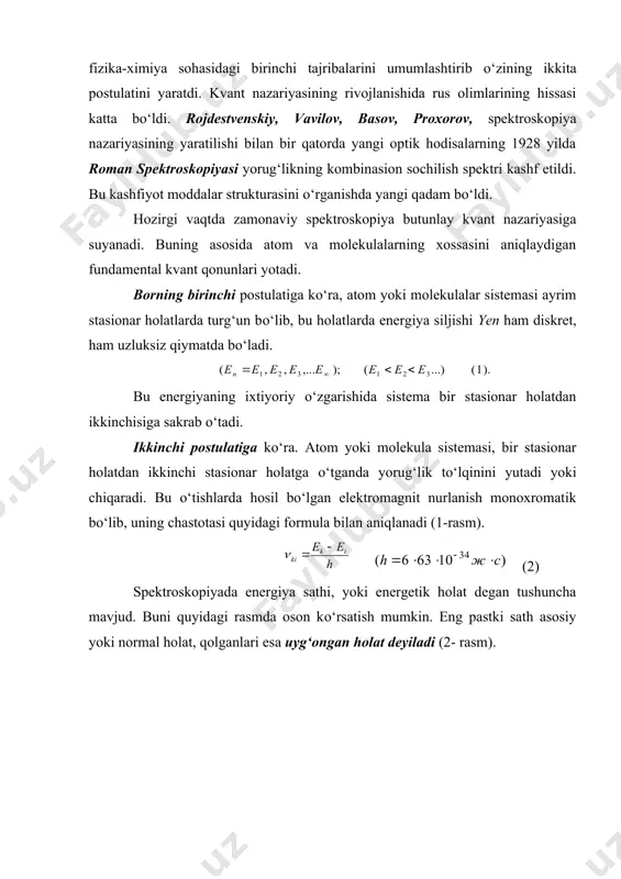 . hozirgi vaqtda zamonaviy spektroskopiya butunlay kvant nazariyasiga suyanadi. buning asosida atom va molekulalarning xossasini aniqlaydigan fundamental kvant qonunlari yotadi. borning birinchi postulatiga kо‘ra, atom yoki molekulalar sistemasi ayrim stasionar holatlarda turg‘un bо‘lib, bu holatlarda energiya siljishi yen ham diskret, ham uzluksiz qiymatda bо‘ladi. bu energiyaning ixtiyoriy о‘zgarishida sistema bir stasionar holatdan ikkinchisiga sakrab о‘tadi. ikkinchi postulatiga kо‘ra. atom yoki molekula sistemasi, bir stasionar holatdan ikkinchi stasionar holatga о‘tganda yorug‘lik tо‘lqinini yutadi yoki chiqaradi. bu о‘tishlarda hosil bо‘lgan elektromagnit nurlanish monoxromatik bо‘lib, uning chastotasi quyidagi formula bilan aniqlanadi (1-rasm). (2) spektroskopiyada energiya sathi, yoki energetik holat degan tushuncha mavjud. buni quyidagi rasmda oson kо‘rsatish mumkin. eng pastki sath asosiy yoki normal holat, qolganlari esa uyg‘ongan holat deyiladi (2- rasm). 1- rasm. 2-rasm. (2) ifodaga borning chastotalar sharti yoki nurlanish bilan bog‘liq bо‘lgan mikrojarayonlar uchun energiyaning saqlanish qonuni deyiladi. (1) va (2) formulalar spektroskopiyaning asosiy ifodalari deyiladi. spektroskopiyaning asosiy birliklari. 1. …