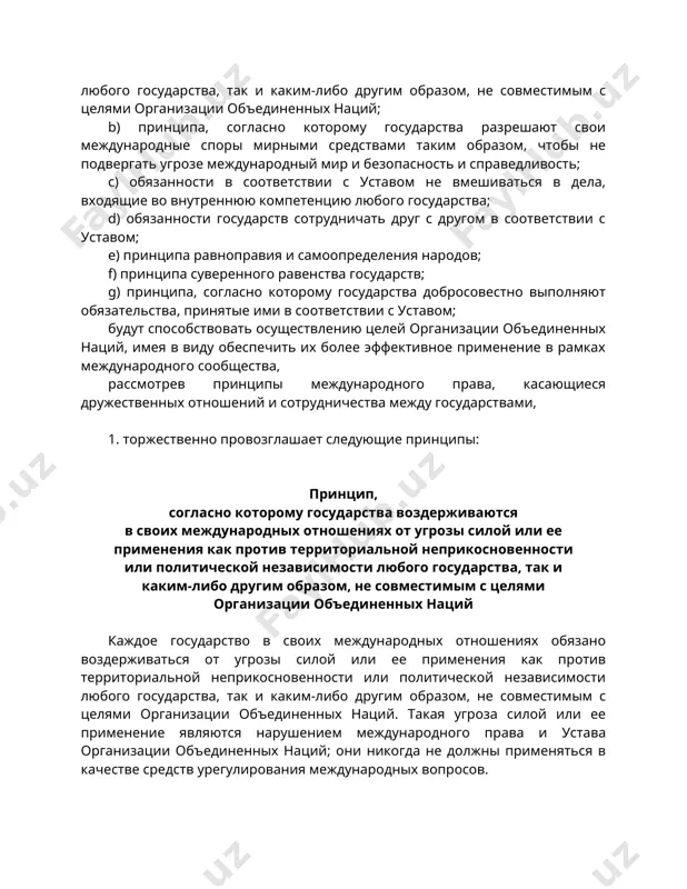 дународные споры мирными средствами таким образом, чтобы не подвергать угрозе международный мир и безопасность и справедливость; с) обязанности в соответствии с уставом не вмешиваться в дела, входящие во внутреннюю компетенцию любого государства; d) обязанности государств сотрудничать друг с другом в соответствии с уставом; е) принципа равноправия и самоопределения народов; f) принципа суверенного равенства государств; g) принципа, согласно которому государства добросовестно выполняют обязательства, принятые ими в соответствии с уставом; будут способствовать осуществлению целей организации объединенных наций, имея в виду обеспечить их более эффективное применение в рамках международного сообщества, рассмотрев принципы международного права, касающиеся дружественных отношений и сотрудничества между государствами, 1. торжественно провозглашает следующие принципы: принцип, согласно которому государства воздерживаются в своих международных отношениях от угрозы силой или ее применения как против территориальной неприкосновенности или политической независимости любого государства, так и каким-либо другим образом, не совместимым с целями организации объединенных наций каждое государство в своих международных отношениях обязано воздерживаться от угрозы силой …