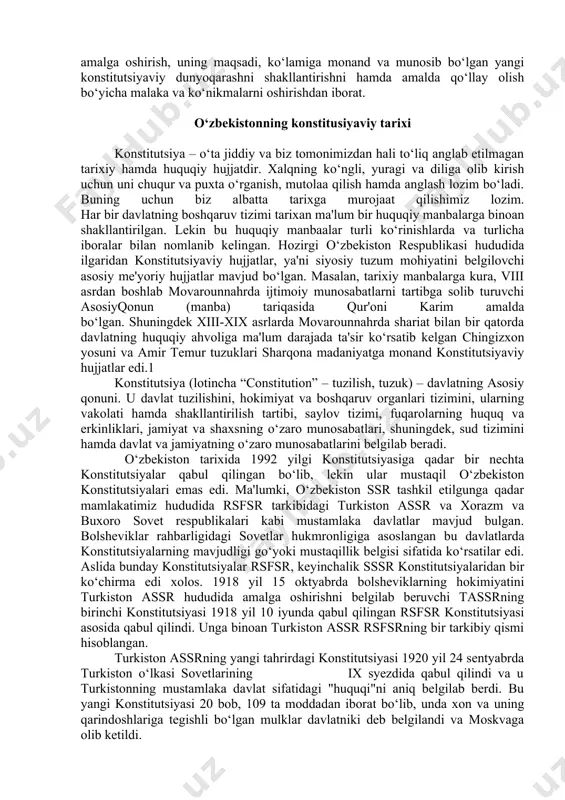 lim muassasalari talabalarida yangi tahrirdagi o‘zbekiston respublikasi konstitutsiyasida mustahkamlangan muhim normalarga doir bilimlarini oshirish, konstitutsiyamizning davlat hayotida, jamiyat taraqqiyotida, yangi o‘zbekistonning taraqqiyot strategiyasida belgilangan adolatli va xalqparvar davlat barpo etish yo‘lida dolzarb ahamiyatga ega bo‘lgan vazifalarni to‘laqonli amalga oshirish, uning maqsadi, ko‘lamiga monand va munosib bo‘lgan yangi konstitutsiyaviy dunyoqarashni shakllantirishni hamda amalda qo‘llay olish bo‘yicha malaka va ko‘nikmalarni oshirishdan iborat. o‘zbekistonning konstitusiyaviy tarixi konstitutsiya – o‘ta jiddiy va biz tomonimizdan hali to‘liq anglab etilmagan tarixiy hamda huquqiy hujjatdir. xalqning ko‘ngli, yuragi va diliga olib kirish uchun uni chuqur va puxta o‘rganish, mutolaa qilish hamda anglash lozim bo‘ladi. buning uchun biz albatta tarixga murojaat qilishimiz lozim. har bir davlatning boshqaruv tizimi tarixan ma'lum bir huquqiy manbalarga binoan shakllantirilgan. lekin bu huquqiy manbaalar turli ko‘rinishlarda va turlicha iboralar bilan nomlanib kelingan. hozirgi o‘zbekiston respublikasi hududida ilgaridan konstitutsiyaviy hujjatlar, ya'ni siyosiy tuzum mohiyatini belgilovchi asosiy me'yoriy hujjatlar mavjud bo‘lgan. masalan, tarixiy manbalarga kura, …