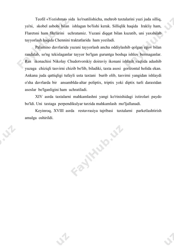hi kerak. silliqlik haqida irakliy ham, flaretsni ham fikrlarini uchratamiz. yuzani diqqat bilan kuzatib, uni yaxshilab tayyorlash haqida chennini traktatlarida ham yoziladi. palamino davrlarida yuzani tayyorlash ancha oddiylashib qolgan egov bilan randalab, so'ng tekislaganlar tayyor bo'lgan guruntga boshqa ishlov bermaganlar. rus ikonachisi nikolay chudotvorskiy doiraviy ikonani ishlash vaqtida adashib yuzaga chiziqli tasvirni chizib bo'lib, biladiki, taxta asosi gorizontal holida ekan. ankana juda qattiqligi tufayli usta taxtani burib olib, tasvirni yangidan ishlaydi o'sha davrlarda bir ansamblda-altar poliptix, triptix yoki diptix turli daraxtdan asoslar bo'lganligini ham uchratiladi. xiv asrda taxtalarni mahkamlashni yangi ko'rinishidagi ixtirolari paydo bo'ldi. uni taxtaga perpendikulyar tarzida mahkamlash mo'ljallanadi. keyinroq, xviii asrda restavrasiya tajribasi taxtalarni parketlashtirish amalga oshirildi.