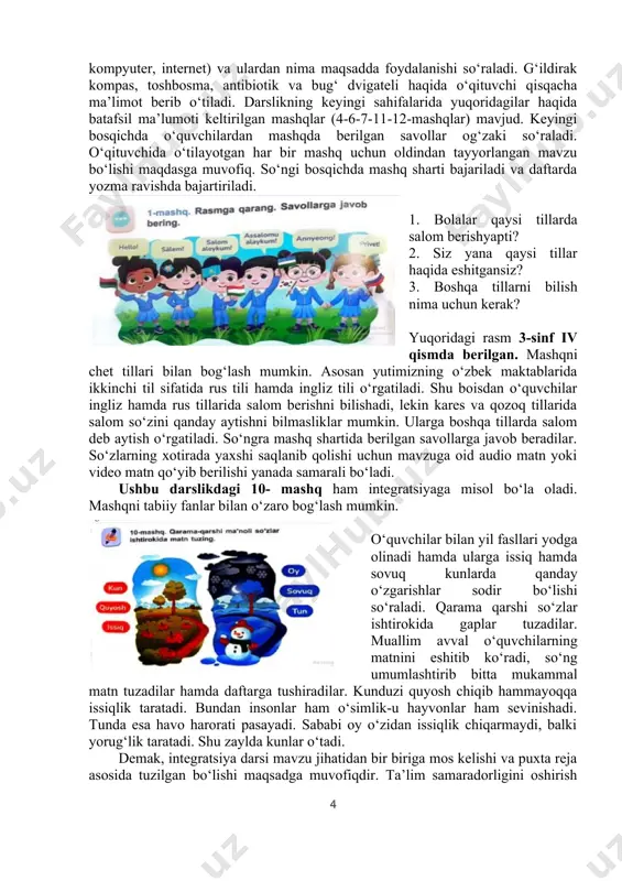 yotgan bilim va tushunchalarning ta’rifi hamda misollari keltiriladi; - dars davomida o‘quvchilarning o‘zlashrirish jarayoni savollar berish bilan tekshirib boriladi; - darsda faol istirok etgan o‘quvchilarning bilimi va tushunchasi darhol baholanadi; - dars yakunida beriladigan uyga vazifalarni o‘quvchi hamkorligida bajarish nazarda tutiladi bizni amaliyotimizdagi holatni tahlil qilamiz: 2023 yilda nashr qilingan 2-sinf ona tili darslgini o‘zi bugungi davr talabi asosida chiqarilgan undagi har bir mavzu ma’lum bir fan bilan integratsiyalashgan. darslik 3 ta bob (birinchi bob-mening texnologiyam, ikkinchi bob-san’at va men, uchinchi bob-sog‘ tanda so‘g‘lom aql) hamda 21-mavzudan 28-mavzularni qamrab oladi. har bir bobdagi mashqlar ma’lum bir fan bilan integratsiyalashgan. birinchi bobdagi mashqlarni ko‘rib chiqsak, mashqlar mavzusi asosan zamonaviy texnologiyalar haqida ekanligiga amin bo‘lamiz. 1-mashq 6-sahifa. 1. yana qaysi kasb egalari kompyuterdan foydalanadi? 2. nima deb o‘ylaysiz, nega odamlar kompyuterdan foydalanadilar? • g‘ildirak, elektr toki, televizor va internet haqida bittadan gap tuzing. • tuzgan gaplaringizdagi nima? so‘rog‘iga javob bo‘luvchi so‘zlarning tagiga …