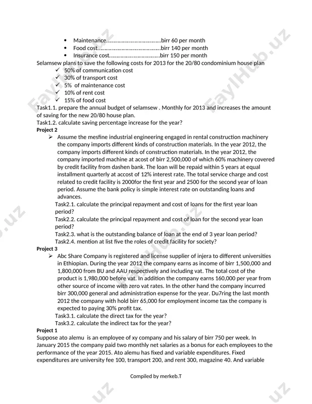 birr 35,000 for excise tax and custom duty of 15%. in addition the company incurred other expense of birr 1,000,000. the company also charged profit tax of 30%. task3.1. calculate the direct tax? task3.2. calculate the indirect tax? task3.3. identify the documents of taxation? project 1 · suppose selamsew an employee of xy company who earns permanent weekly salary of birr 325 during the year f 2012. the monthly budget expenditure for 2012 are as follows:- · rent cost…………………………………………birr 250 per month · transport cost………………………………..birr 100 per month · communication……………………………..birr 50 per month · maintenance…………………………………birr 60 per month · food cost………………………………………birr 140 per month · insurance cost………………………………birr 150 per month selamsew plans to save the following costs for 2013 for the 20/80 condominium house plan · 50% of communication cost · 30% of transport cost · 5% of maintenance cost · 10% of rent cost · 15% of food cost …