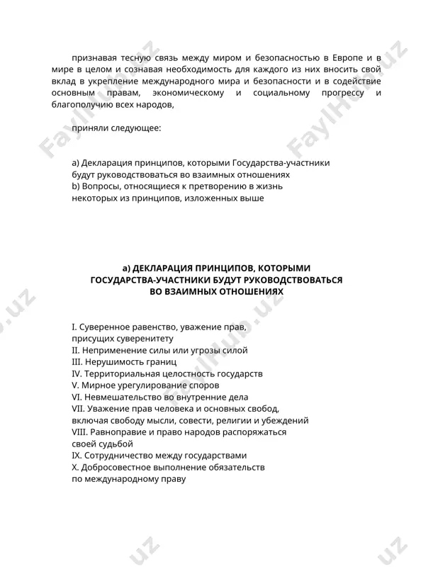 дународного мира и безопасности и в содействие основным правам, экономическому и социальному прогрессу и благополучию всех народов, приняли следующее: а) декларация принципов, которыми государства-участники будут руководствоваться во взаимных отношениях b) вопросы, относящиеся к претворению в жизнь некоторых из принципов, изложенных выше а) декларация принципов, которыми государства-участники будут руководствоваться во взаимных отношениях i. суверенное равенство, уважение прав, присущих суверенитету ii. неприменение силы или угрозы силой iii. нерушимость границ iv. территориальная целостность государств v. мирное урегулирование споров vi. невмешательство во внутренние дела vii. уважение прав человека и основных свобод, включая свободу мысли, совести, религии и убеждений viii. равноправие и право народов распоряжаться своей судьбой ix. сотрудничество между государствами x. добросовестное выполнение обязательств по международному праву государства-участники, подтверждая свою приверженность миру, безопасности и справедливости и процессу развития дружественных отношений и сотрудничества, признавая, что эта приверженность, отражающая интересы и чаяния народов, воплощает для каждого государства-участника ответственность сейчас и в будущем, повысившуюся в результате опыта …