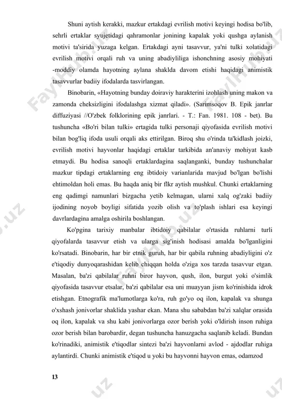 z xoliga qaytib, bo'rining yoniga boribdi. (o'zbek xalq ertaklari. 1-torn. - t: o'z.dav.nashr. 1962 y. 37 - bet). shuni aytish kerakki, mazkur ertakdagi evrilish motivi keyingi hodisa bo'lib, sehrli ertaklar syujetidagi qahramonlar jonining kapalak yoki qushga aylanish motivi ta'sirida yuzaga kelgan. ertakdagi ayni tasavvur, ya'ni tulki xolatidagi evrilish motivi orqali ruh va uning abadiyliliga ishonchning asosiy mohiyati -moddiy olamda hayotning aylana shaklda davom etishi haqidagi animistik tasavvurlar badiiy ifodalarda tasvirlangan. binobarin, «hayotning bunday doiraviy harakterini izohlash uning makon va zamonda cheksizligini ifodalashga xizmat qiladi». (sarimsoqov b. epik janrlar diffuziyasi //o'zbek folklorining epik janrlari. - т.: fan. 1981. 108 - bet). bu tushuncha «bo'ri bilan tulki» ertagida tulki personaji qiyofasida evrilish motivi bilan bog'liq ifoda usuli orqali aks ettirilgan. biroq shu o'rinda ta'kidlash joizki, evrilish motivi hayvonlar haqidagi ertaklar tarkibida an'anaviy mohiyat kasb etmaydi. bu hodisa sanoqli ertaklardagina saqlanganki, bunday tushunchalar mazkur tipdagi ertaklarning eng ibtidoiy varianlarida mavjud bo'lgan bo'lishi ehtimoldan …