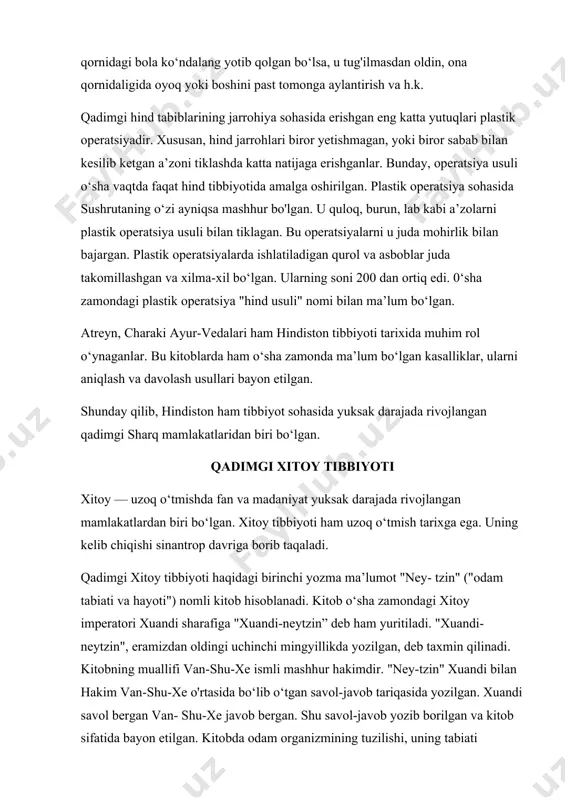 rrohlari biror yetishmagan, yoki biror sabab bilan kesilib ketgan a’zoni tiklashda katta natijaga erishganlar. bunday, operatsiya usuli o‘sha vaqtda faqat hind tibbiyotida amalga oshirilgan. plastik operatsiya sohasida sushrutaning o‘zi ayniqsa mashhur bo'lgan. u quloq, burun, lab kabi a’zolarni plastik operatsiya usuli bilan tiklagan. bu operatsiyalarni u juda mohirlik bilan bajargan. plastik operatsiyalarda ishlatiladigan qurol va asboblar juda takomillashgan va xilma-xil bo‘lgan. ularning soni 200 dan ortiq edi. 0‘sha zamondagi plastik operatsiya "hind usuli" nomi bilan ma’lum bo‘lgan. atreyn, charaki ayur-vedalari ham hindiston tibbiyoti tarixida muhim rol o‘ynaganlar. bu kitoblarda ham o‘sha zamonda ma’lum bo‘lgan kasalliklar, ularni aniqlash va davolash usullari bayon etilgan. shunday qilib, hindiston ham tibbiyot sohasida yuksak darajada rivojlangan qadimgi sharq mamlakatlaridan biri bo‘lgan. qadimgi xitoy tibbiyoti xitoy — uzoq o‘tmishda fan va madaniyat yuksak darajada rivojlangan mamlakatlardan biri bo‘lgan. xitoy tibbiyoti ham uzoq o‘tmish tarixga ega. uning kelib chiqishi sinantrop davriga borib taqaladi. qadimgi xitoy tibbiyoti haqidagi …