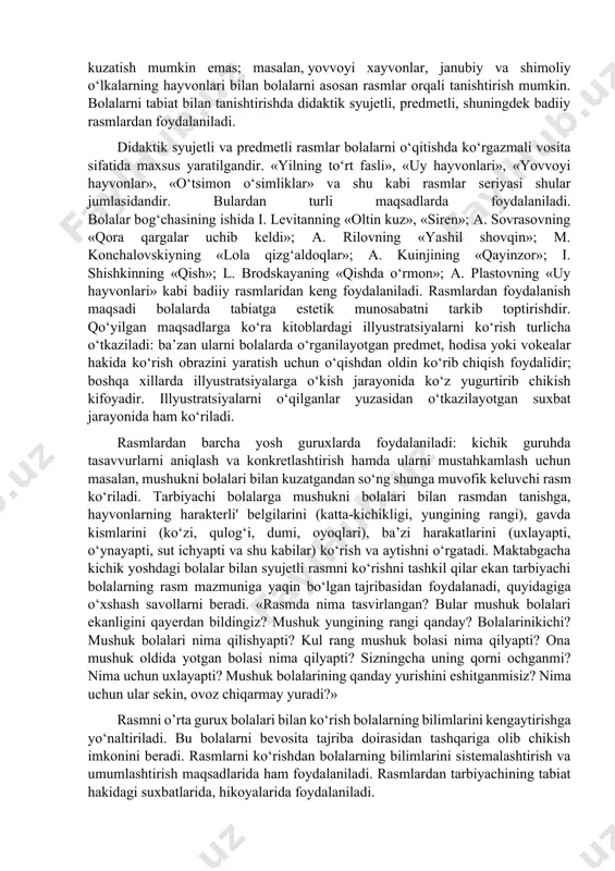 i metodlar guruhiga b'olalar bilan birga rasmlarni ko‘rish, diapozitiv va kinofilmlarni namoyish qilish xam kiradi. bu metodlardan foydalanish xilma-xil vazifalarni xal qilishga: tasavvurlarni aniqlash va konkretlashtirish, bilimlarni sistemalashtirish va umumlashtirish, estetik idrokni tarkib toptirishga yordam beradi. rasmlarni ko‘rish. rasmlar tabiat hodisalarini batafsilroq ko‘rish, diqqatni uzok, muddat shularga qaratish imkonini beradi, buni esa ko‘pincha tabiatni bevosita kuzatishda tabiatning dinamikligi hamda o‘zgaruvchanligi tufayli amalga oshirishning imkoni bo‘lmaydi. bundan tashqari, ko‘pgina hodisalarni bevosita kuzatish mumkin emas; masalan, yovvoyi xayvonlar, janubiy va shimoliy o‘lkalarning hayvonlari bilan bolalarni asosan rasmlar orqali tanishtirish mumkin. bolalarni tabiat bilan tanishtirishda didaktik syujetli, predmetli, shuningdek badiiy rasmlardan foydalaniladi. didaktik syujetli va predmetli rasmlar bolalarni o‘qitishda ko‘rgazmali vosita sifatida maxsus yaratilgandir. «yilning to‘rt fasli», «uy hayvonlari», «yovvoyi hayvonlar», «o‘tsimon o‘simliklar» va shu kabi rasmlar seriyasi shular jumlasidandir. bulardan turli maqsadlarda foydalaniladi. bolalar bog‘chasining ishida i. levitanning «oltin kuz», «siren»; a. sovrasovning «qora qargalar uchib keldi»; a. rilovning «yashil shovqin»; m. …